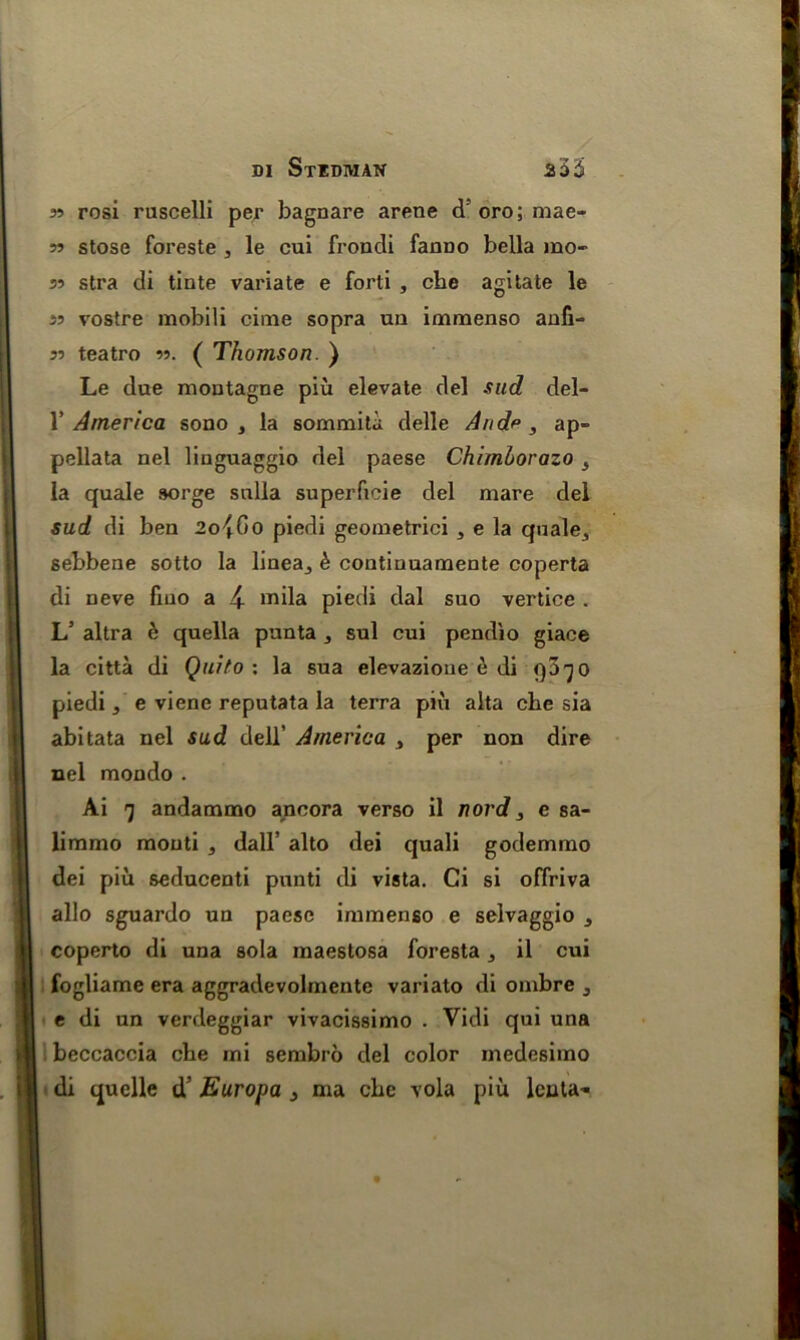 55 rosi ruscelli per bagnare arene d5oro;mae- 55 stose foreste , le cui froncli fanno bella mo- 35 stra di tinte variate e forti , che agitate le 55 vostre mobili cime sopra un immenso aufi- 33 teatro 33. ( Thomson. ) Le due moutagne piu elevate del sud del- 1’ America sono , la sommita delle And* , ap- pellata nel linguaggio del paese Chimborazo s la quale sorge snlla superficie del mare del sud di ben 2o^0o piedi geometrici 5 e la quale^ sebbene sotto la linea_, £ continuamente coperta di neve fiuo a 4 mila piedi dal suo vertice . L3 altra h quella punta , sul cui pendio giace la citta di Quito: la sua elevazioue e di qa^o piedi , e viene reputata la terra piu alta che sia abitata nel sud dell’ America 3 per non dire nel mondo . Ai 'j andammo ancora verso il nord, e sa- limmo mouti , dall’ alto dei quali godemmo dei piu seducenti punti di vista. Ci si offriva alio sguardo un paese immenso e selvaggio s coperto di una sola maestosa foresta, il cui fogliame era aggradevolmente variato di ombre 3 t di un verdeggiar vivacissimo . Vidi qui una beccaccia che mi sembro del color medesimo di quelle d’ Europa } ma che vola piu leuta-