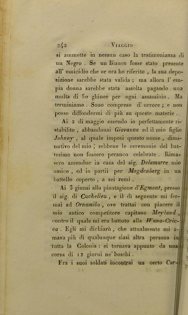 VjACGIO si ammette ia nessun caso la testimonianza di un Negro . Se un Bianco Fosse stato presente all* omicidio che or ora ho riferito 3 la sua depo- sizione sarebbe stata valida ; raa allora V em- pia donna sarebbe stata assolta pagando una multa di 5o ghinee per ogni assassinio . Ma terminiamo . Sono compreso d5 orrore ; e non posso diffondermi di piu su queste materie . Ai 2 di maggio essendo io perfettamente ri- stabilito 3 abbandonai Giovanna ed il mio figlio Johnny , al quale imposi questo nome ,, dimi- nutivo del mio j sebbene le ceremonie del bat- | tesimo non fossero peranco celebrate . Rima- sero amendue in casa del sig. Delaznarre mio nmico ^ ed io partii per Magdenberg in un battello coperto ^ a sei remi . Ai 3 giunsi alia piantagione d’Egmont, presso il sig. di Cachelieu 3 e il di seguente mi fer-jli mai ad Ornarnibo, ove trattai con piacere il mio antico competitore capitano Meyland, contro il quale mi era battuto alia Wnna-Cric~ ca . Egli mi dichiaro, che attualmente mi a- mava pin di qualunque siasi altra persona i tutta la Colonia : ei tornava appuuto da una corsa di 12 giorni ne’boschi . Fra i snoi soldati iucontrai un certo Cor-