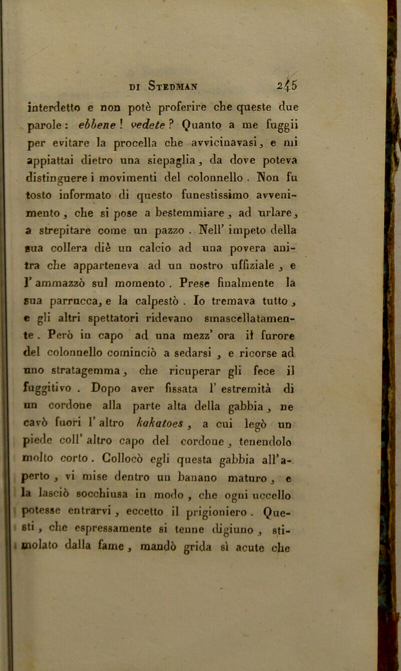 interdetto e non pote proferire che queste due parole : ebhene ! vedete ? Quanto a me fuggii per evitare la procella che avvicinavasi., e mi appiattai dietro una siepaglia^ da dove poteva distinguere i movimenti del colonnello . Non fu tosto informato di questo funestissimo avveni- mento, che si pose a bestemmiare 3 ad urlare,, a strepitare come un pazzo . Nell5 impeto della aua collera die un calcio ad una povera ani- tra che apparteneva ad un nostro ufliziale j e I’ ammazzo sul momento . Prese finalmente la sua parruccaj e la calpesto . Io tremava tutto , e gli altri spettatori ridevano smascellatamen- te . Pero in capo ad una mezz5 ora il furore del colonnello comincio a sedarsi 3 e ricorse ad uno stratagemma ^ che ricuperar gli fece il fuggitivo . Dopo aver fissata 1’ estremita di on cordone alia parte alta della gabbia j ne cav6 fuori 1’ altro hakatoes, a cui Ieg6 un piede coll’ altro capo del cordone 3 tenendolo molto corto . Colloco egli questa gabbia all’a- perto j vi mise dentro un banano maturo j e la lascib socchiusa in modo , che ogni uccello potesse entrarvi , eccetto il prigioniero . Que- 8ti , che espressamente si tenne tligiuno j sti- molato dalla fame, mando grida si acute che