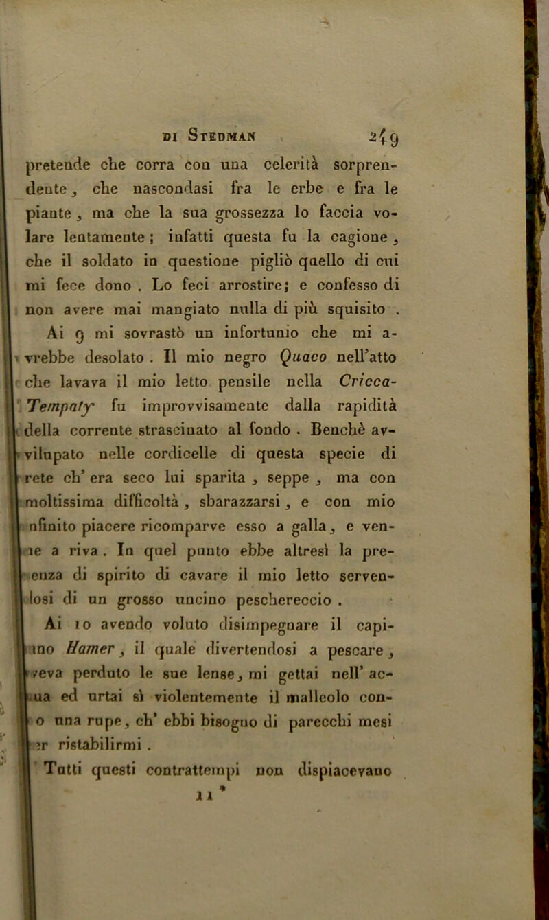 preteade che corra coa una celerita sorpren- dente, che nascondasi fra le erbe e fra le piante 3 ma che la sua grossezza lo faccia vo- lare lentamente ; iufatti qaesta fu la cagione 3 che il soldato in questione piglio qaello di cui mi fece dono . Lo feci arrostire; e confesso di non avere mai mangiato nulla di piu squisito . Ai 9 mi sovrastb un infortunio che mi a- vrebbe desolato . II mio negro Quaco nell’atto che lavava il mio letto pensile nella Cricca- Tempafy' fu improvvisamente dalla rapidita della corrente strascinato al fondo . Benche av- vilupato nelle cordicelle di questa specie di rete ch’ era seco lui sparita 3 seppe 3 ma con moltissiraa difficolta , sbarazzarsi, e con mio nfinito piacere ricomparve esso a galla3 e ven- le a riva . In quel puuto ebbe altresi la pre- enza di spirito di cavare il mio letto serven- losi di un grosso uncino peschereccio . Ai 10 avendo voluto disimpegnare il capi- mo Hamer, il quale divertendosi a pescare 3 /eva perduto le sue lense, mi gettai nell’ ac- ua ed urtai si violentemente il malleolo con- o una rupe , ch* ebbi bisogno di parecchi mesi »r ristabilirmi . | Tutti questi contratternpi non dispiacevauo