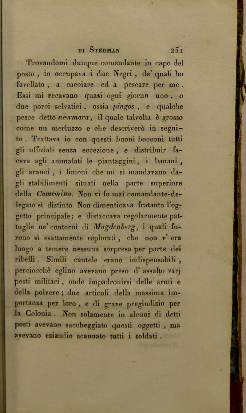 Trovandomi dunque comandante in capo del posto , io occupava i due Negri, de’ quali ho favellato, a cacciare ed a pescare per me . Essi mi recavano quasi ogni giorno uno , o due poroi selvatici 3 ossia pingos , e qualche pesce detto newmara, il quale talvolta £ grosso come un merluzzo e che descrivero in segui- to . Trattava io con questi buoni bocconi tutti gli uffiziali senza eccezione 3 e distribuir fa- ceva agli ammalati le piantaggini, i banani 3 gli aranci , i limoni che mi si mandavauo da- g!i stabilimenti situati nella parte superiore della Comewina. Non vi fu mai comandante-de- legato si distinto. Non dimenticava fratanto l’og- getto principale; e distaccava regolarmente pat- tuglie ne’contorni di Magdenberg, i quali fu- rono si esattamente esplorati, che non v’ era luogo a temere nessuna sorpresa per parte dei ribelli . Simili cautele erano indispensabili , perciocchd eglino avevano preso d’ assalto varj posti militari , onde impadronirsi delle armi e della polvere ; due articoli della massima im- portanza per loro , e di grave pregiudizio per la Colonia . Non solamente in alcuni di detti posti avevano saccheggiato questi oggetti ma aveyano eziandio scannato tutti i 6oldati .