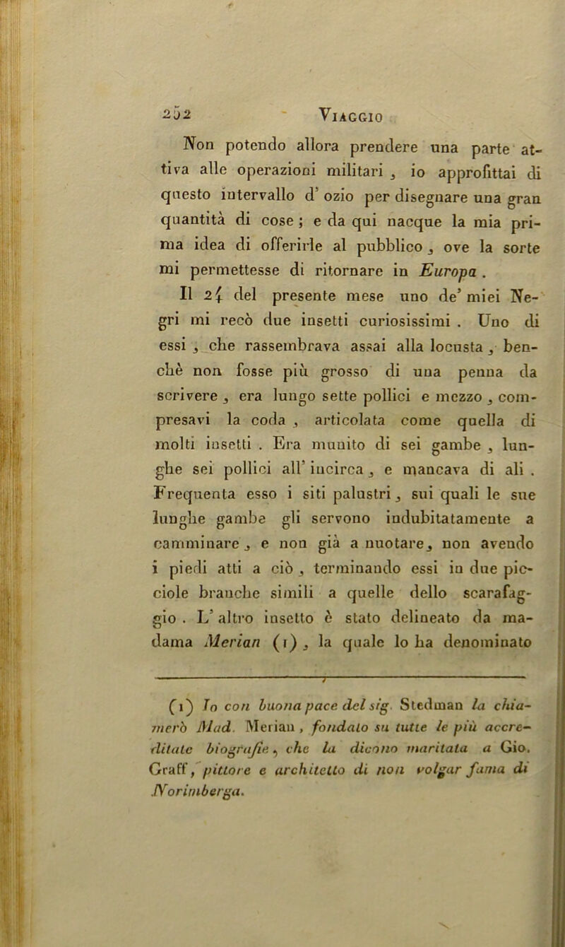 Non potendo allora prendere una parte at- tiva alle operazioni militari 3 io approfittai di qnesto iutervallo d ozio per disegnare una gran quantita di cose ; e da qui nacque la rnia pri- ma idea di offerirle al pubblico ove la sorte mi permettesse di ritornare in Europa . II 2 { del presente mese uno de’ miei Ne- gri mi reco due insetti curiosissimi . Uno (li essi 3 che rassembrava assai alia locusta 3- ben- che non fosse piu grosso di una penua da scrivere , era lungo sette pollici e mezzo com- presavi la coda , articolata come quella di molti insetti . Era muuito di sei gambe ^ lun- ghe sei pollici all’ iucirca ^ e mancava di ali . Frequenta esso i siti palustri j sui quali le sue lungbe gambe gli servono iudubitatamente a camminare j e non gia a nuotare^ non avendo i piedi atti a cio , terminando essi in due pic- ciole brancbe siinili a quelle dello scarafag- gio . L altro inselto e stato delineato da raa- dama Merian (i)j la quale lo ba denominate fi) To con buona pace del sig Stedtnan la chia- jnerb Mad Merian , fondalo su tutie le piu accre- rlitale biogtajie, che la dicono maritata a Gio. Graff, pittore e architcUo di non volgar fania di .IVoritnberga.