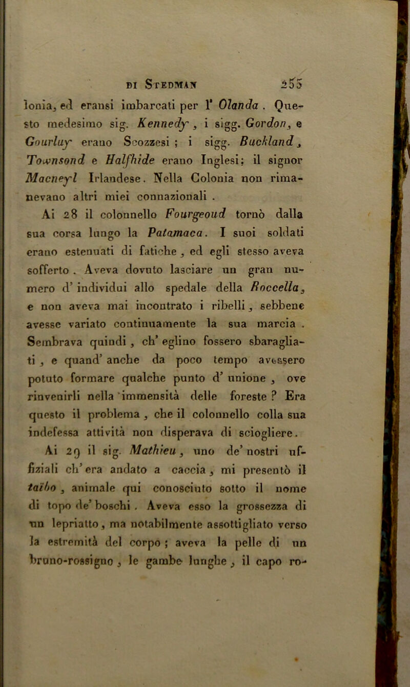 Ionia., ed eransi imbarcati per 1' Olanda . Que- sto medesimo sig. Kennedy , i sigg. Gordon, e Gourluy erano Scozzesi ; i sigg. Buchland 3 To*>nsond e Halfhide erano Inglesi; il signor Macneyl Irlandese. Nella Golonia non rima- nevaQO altri miei connazionali . Ai 28 il colonnello Fourgeoud torno dalla sua corsa lnngo la Patamaca. I suoi soldati erano estenuati di fatiche 3 ed egli stesso aveva sofferto . Aveva dovnto lasciare un gran nu- mero d5 individui alio spedale della Boccella, e non aveva mai incontrato i ribelli 3 sebbene avesse variato continuamente la sua marcia . Sembrava quindi , ch’ eglino fossero sbaraglia- ti , e quand’ anche da poco tempo avuasero potuto formare qnalcbe punto d’ unione , ove rinvenirli nella immensita delle foreste ? Era qnesto il problema , che il colonnello colla sua indefessa attivita non disperava di sciogliere. Ai 29 il sig. Mathieu, uno de’nostri uf- fiziali ch5 era andato a caccia s mi presento il taiho j animale qui conosciuto sotto il nome di topo de’ boschi . Aveva esso la grossezza di tm leprialto, ma notabilmente assottigliato verso la estremita del corpo ; aveva la pelle di un brano-rossigno 3 le gambe lurighe j il capo ro-