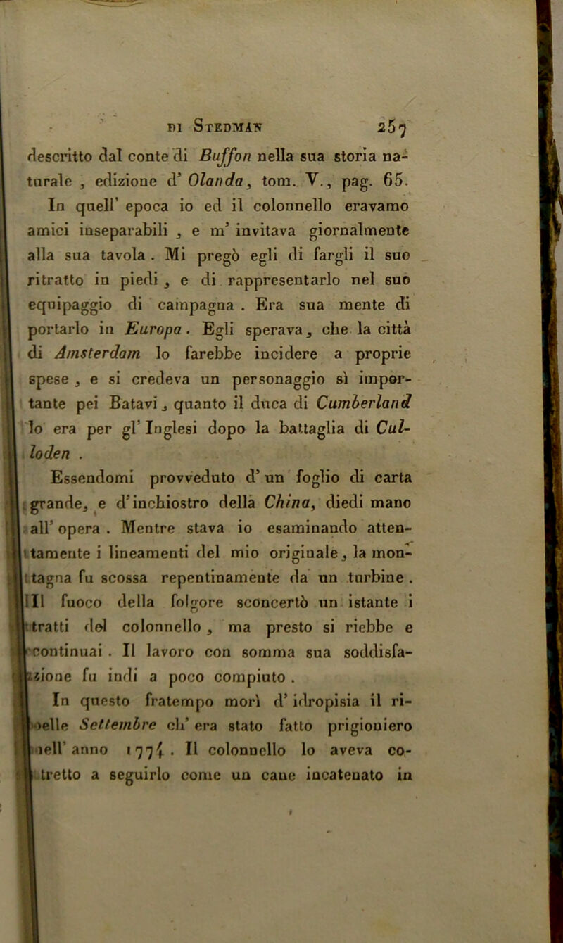 descritto dal conte di Buff on nella sua storia na- turale , edizione d5 Olanda, tom. V., pag. 65. In quell’ epoca io ed il eolonnello eravamo amici inseparabili , e m’ invitava giornalmente alia sua tavola . Mi prego egli di fargli il suo ritratto in piedi 3 e di rappresentarlo nel suo equipaggio di campagna . Era sua mente di portarlo in Europa. Egli sperava, clie la citta di Amsterdam lo farebbe incidere a proprie spese , e si credeva un personaggio si impor- tante pei Batavi, quanto il duca di Cumberland lo era per gF Inglesi dopo la battaglia di Cul- loden . Essendomi provveduto d’ un foglio di carta grande, e d’inchiostro della China, diedi mano alF opera . Mentre stava io esaminando atten- 1 tamente i lineamenti del mio originate, la mon- : tagna fu scossa repentinamente da un turbine . Ill fuoco della folgore sconcertb un istante i itratti dol eolonnello, ma presto si riebbe e continuai . Il lavoro con somma sua soddisfa- iione fu indi a poco compiuto . In questo fralempo mori d’ idropisia il ri- >elle Scttembre eld era stato fatto prigiouiero iell’anno 177^ . Il eolonnello lo aveva co- tretto a seguirlo come un cane incateuato in