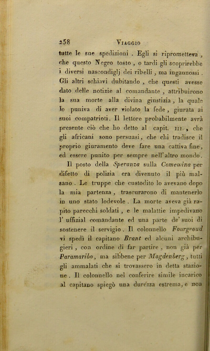 ^58 VlAGGlO tutte le sue speclizioni . Egli si riprometteva , che questo Negro tosto , o tardi gli scoprirebbe i diversi nascondiglj dei ribelli , raa ingannossi . Gli altri schiavi dubitando , che questi avesse dato delle notizie al comandante , attribuirono la sua morte alia divina giustizia ,, la quale Io puniva di aver violato la fede , giurata ai suoi compatrioti. II lettore probabilmente avra presente cio che ho detto al capit. m. , che gli africani sono persuasi, che chi tradisce il proprio giuramento deve fare una cattiva fine, ed essere punito per sempre nellaltro mondo. II posto della Speranza sulla Comewina per difetto di polizia era divenuto il piu mal- sano . Le truppe che custodito lo avevauo dopo la mia partenza, trascurarono di mautenerlo in uno stato lodevole . La morte aveva gia ra- pito parecchi soldati, e le malattie impedivano 1’ uffizial comandante ed una parte de’ suoi di soslenere il servigio . Il colonnello Fonrgroud vi sped! il capitano Brant ed alcuni archibn- gieri , con ordine di far partire , non gia per Paramaribo, ma sibbenc per Magdenberg 3 tulti gli ammalati che si trovassero in detta stazio- ne . Il colonnello nel conferire simile incarico al capitano spiego una durezza estrema, e iron