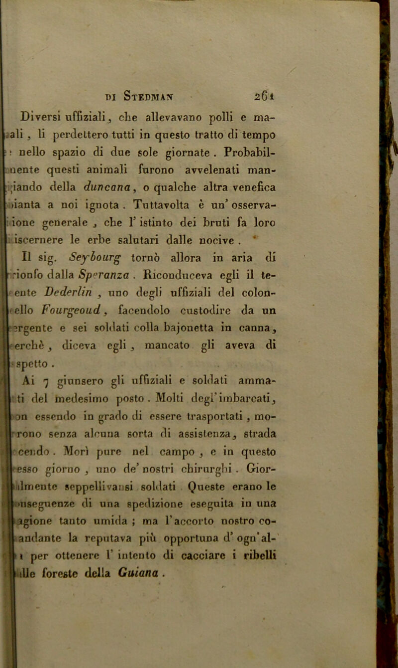 Diversi uffiziali,, che allevavano polli e ma- ali j li perdeltero tutti in questo tratto di tempo t nello spazio di due sole giornate . Probabil- uente questi animali furono avvelenati man- ;iando della duncana, o qnalche altra venefica lianta a noi ignota . Tuttavolta e un’ osserva- ione generale j che 1'istinto dei bruti fa loro iscernere le erbe salutari dalle nocive . ‘ II sig. Seybourg torno allora in aria di rionfo dalla Sp ’ranza . Riconduceva egli il te- ente Dederlin , uno degli uffiziali del colon- ello Fourgeoud , facendolo custodire da un rgente e sei soldati colla bajonetta in canna, I erehd j diceva egli mancato gli aveva di spetto . Ai 7 giunsero gli uffiziali e soldati amma- ti del medesimo posto . Molti degl’imbarcatij an essendo in grado di essere trasportati , mo- | rono senza alcuna sorta di assisleriza^ strada cendo . Mori pure nel campo , e in questo esso giorno , uno de’ nostri cbirurghi. Gior- ilmente seppellivansi soldati Queste erano le nseguenze di una spedizione eseguita in una agione tauto umida ; ma l’accorto nostro co- andante la reputava piu opportuna d’ogn’al- i per ottenere 1’ intento di cacciarc i ribelli tile foreste della Guiana .