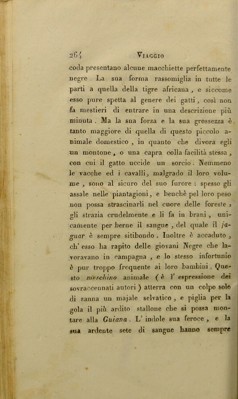 coda presentano alcune macchiette perfettamente negre . La sua forma rassomiglia in tutte le parti a quella della tigre africana j e siccome esso pure spetta al genere dei gatti 3 cosi non fa mestieri di entrare in una descrizione piu minuta . Ma la sua forza e la sua grossezza e tanto maggiore di quella di questo piccolo a- nimale domestico 5 in quanto che clivora egli un montone , o una capra colla facilita stessa 3 con cui il gatto uccide un sorcio . Nemmeno le vacche ed i cavalli., malgrado il loro volu- me j souo al sicuro del suo furore : spesso gli assale nelle piantagioni_, e benche pel loro peso non possa strascinarli nel cuore delle foreste » <di strazia crudelmente e li fa iu brani , uni- o camente per berne il sangue j del quale il ja- guar e sempre sitibondo . Iuoltre o accaduto 3 ch’ esso ba rapito delle giovani Negre che la- voravano in campagna 3 e lo stesso infortunio 6 pur troppo frcquente ai loro bambini . Qne- sto nrefchino animale ( & 1’ espressione dei sovraecennati autori ) atlerra con un colpo solo di zanna un majale selvatico j e piglia per la gola il piii ardito Stallone che si possa mon- tare alia Guiana . L indole sua feroce , e la sua ardeute sete di sangue hanuo sempre
