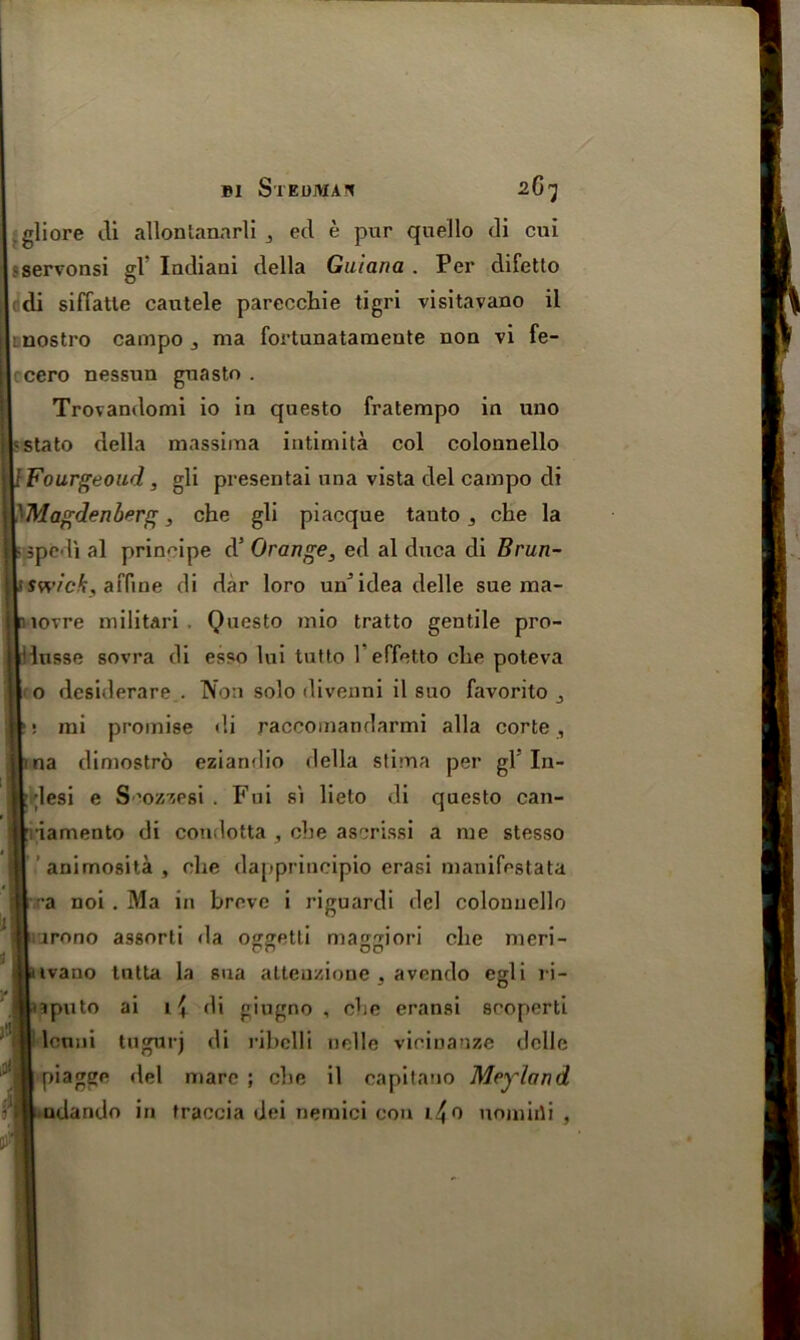 gliore cli allonlannrli 3 ed e pur quello di cui tservonsi gV Indiaui della Guiana . Per difetto di siffatle cautele parecchie tigri visitavano il 1 nostro campo 3 ma fortunataraeute non vi fe- cero nessun guasto . Trovandomi io in questo fratempo in uuo s state della massima intimita col colonnello IFourgeoud, gli presentai una vista del campo di 'Magdenberg, che gli piacque tauto 3 che la 5 sped! al principe d’ Orange, ed al duca di Brun- swick, affine cli dar loro un’idea delle sue ma- il lovre militari , Questo mio tratto gentile pro- iusse sovra di esso lui tutto 1 effetto die poteva o desiderare.. Non solo divenni il suo favorito : mi promise di raccomandarmi alia corte , na dimostro eziandio della stima per gl In- ;lesi e S'ozzrsi . Fni si lieto di questo can- ■iamento di condotta , che ascrissi a me stesso animosita , die dapprincipio erasi manifestata •a noi . Ma in breve i riguardi del colonnello irono assort! da oggetli maggiori die meri- ivano tntta la sua atteuzione , avendo egli ri- aputo ai di giugno , die eransi scoperti leniii tugurj di ribclli nolle vicinanze ddle piagge del mare ; cbe il capitano Meyland □dando in traccia dei nemici con l^o uomirii ,