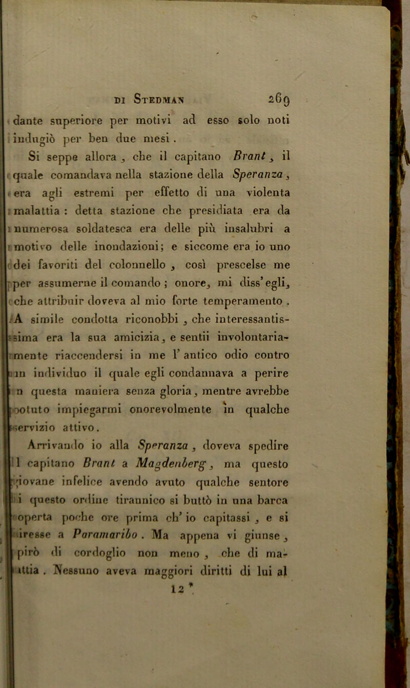 a1 ug--^ dante snperiore per motivi ad esso solo noti indugio per ben due mesi . Si seppe allora , cbe il capitano Brant > il quale comandava nella stazione della Speranza, . era agli estremi per effetto di una violenta ; malattia : detta stazione cbe presidiata era da i numerosa soldatesca era delle piu insalubri a ! motivo delle inoudazioui; e siccome era io uno dei favoriti del colonnello , cos'i prescelsc me cbe attribuir doveva al mio forte temperamento . A simile condotla riconobbi 5 cbe interessantis- |r-;ima era la sua amicizia^ e sentii involontaria- tlimente riaccendersi in me 1 antico odio contro |mn individuo il quale egli condannava a perire n questa mauiera senza gloria , mentre avrebbe ootuto impiegarmi onorevolmente in qualcbe ;ervizio attivo. Arrivaudo io alia Speranza, doveva spedire 1 capitano Brant a Magdenberg, ma questo Irjiovane infelice avendo avuto qualcbe sentore I i (juesto online tirannico si buttb in una barca operta poehc ore prima cb’io capitassi j e si | iresse a Paramaribo . Ma appena vi giunse , | pirb di cordoglio non meno , cbe di ma- II tttia . IVessuno aveva maggiori diritti di lui al