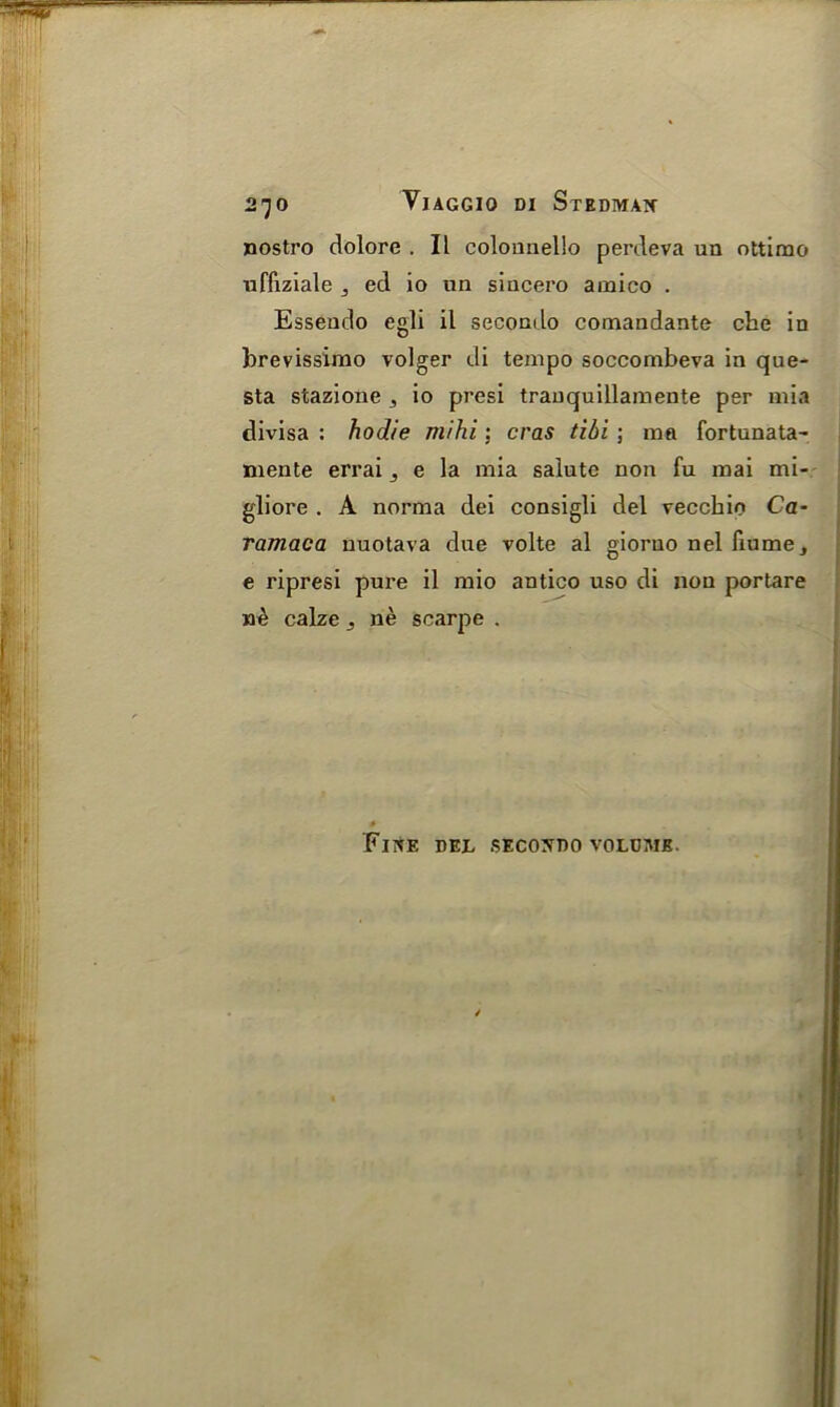 2^0 VlAGGIO DI StEDMAN nostro dolore . II colounello perdeva un ottimo uffiziale 5 ed io un sincero amico . Essendo egli il secondo comandante clie in brevissimo volger di tempo soccombeva in que- sta stazione , io presi tranquillamente per mia divisa : hodie mihi : eras tibi ; ma fortunata- niente errai 3 e la mia salute non fu mai mi- gliore . A norma dei consigli del vecchio Ca- ramaca nuotava due volte al giorno nel fiume, e ripresi pure il mio antico uso di non portare calze j ne scarpe . Fine del secondo volume.