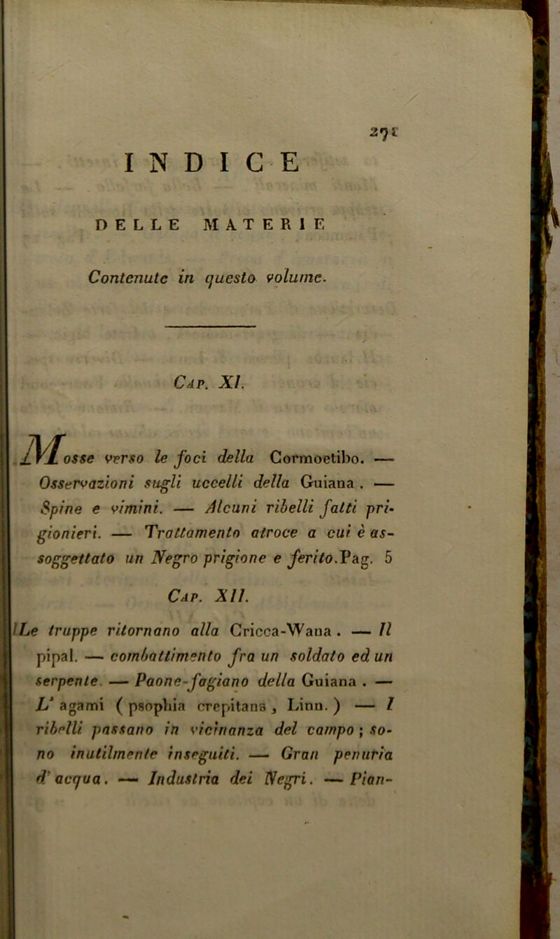 27 i DELLE MATER1E Contenulc in questo volume. JC/. o$s<? w?r,«o Ze foci della Cormoetibo. — Osservazioni sugli uccelli della Guiana . — Spine e vimini. — Alcuni ribelli falti pri- gionieri. — Trattamentn alroce a cur c as- soggettato un Negro prigione e ferito.V&g 5 Cap. XU. ILe truppe ritornano alia Cricca-Wana . — II pipal. — cornballimento fra un soldato ed un serpente — Paone-fagiano della Guiana . — L‘ a garni ( psopbia crepitans , Linn. ) — l ribUli. passano in vicrnanza del carnpo ; so- no inutilmente inseguiti. — Gran penuria d acqua. — Industrie del Negri. —Plan-