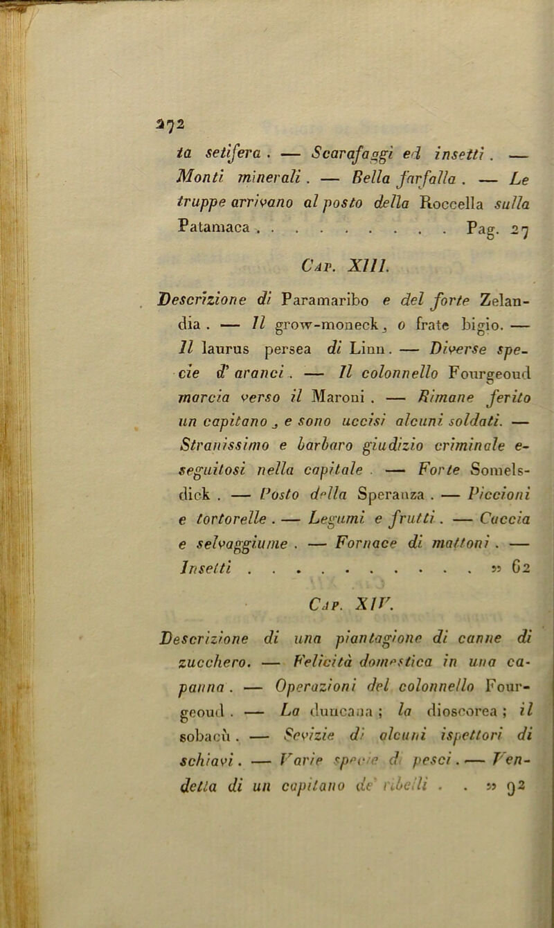 ta setifera . — Scarafaggi ed insetti. — Monti minerali. — Bella farfalla . — Le truppe arrivano al posto della Roccella sulla Patamaca Pag. 27 Cat. Xlll. Descrizione di Paramaribo e del forte Zelan- dia . — 11 grow-moneck 3 0 frate bigio. — 11 latirus persea di Linn. — Diverse spe- cie d’aranci. — 11 colonnello Fourgeoud marcia verso il Maroni . — Birnane ferito un capitano e sono uccisi alcuni. soldati. — Stranissimo e barbaro giudizio criminate e- seguitosi nella capitate . — Forte Somels- dick . — Posto della Speranza . — Piccioni e tortorelle . — Legumi. e frutti. — Cuccia e selvaggiu/ne . — Fornace di mattoni. — Insetti 55 62 Cap. XIV. Descrizione di una piantagione di canne di zucchero. — Felicita domestica in una ca- pai/na . — Operazioni del colonnello Four- geoud . — La duucaua ; la diosoorea ; il sobacu. — Sevizie di alcuni ispettori di schiavi. — Varie specie d pesci. — Ven-