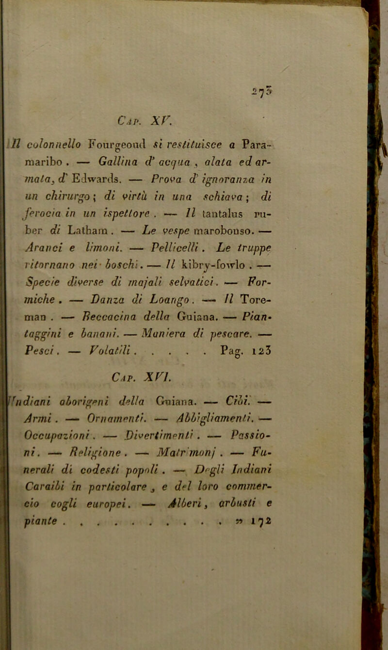 11 colonnello Fourgeoud si reslituisce a Para- maribo . — Gallina d’ avcjua , alata ed ar- mala, d‘ Edwards. — Prova c1' ignoranza in un chirurgo; di virtu, in una schiava; di Jerocia in un ispettore . — 11 tantalus ru- ber di Latham . — Le vespc marobouso. — Aranci e limorii. — Pellicelli. Le truppe ritornano nei- boschi. — 11 kibry-fowlo . — Specie diverse di rnajali selvatici. — For- miche . — Lanza di Loango. ■— 11 Tore- man . —■ Beccacina della Guiana. — Pi.an• taggini e banani. — Muniera di pescare. — Pesci. — Volatili Pag. 123 Cap. XVI. Jrndiani aborigeni delta Guiana. — Cibi. — Armi. — Ornamenti. — Abbigli ament i. — Occupazioni. — Divertimpnti . — Passio- ni. — Religione. — Matr monj. — Fu- nerali di codesti popoli . — Degli Indian! Caraibi in parlicolare , e del loro commer- cio cogli europei. — Albert, arbusli e piante » 172