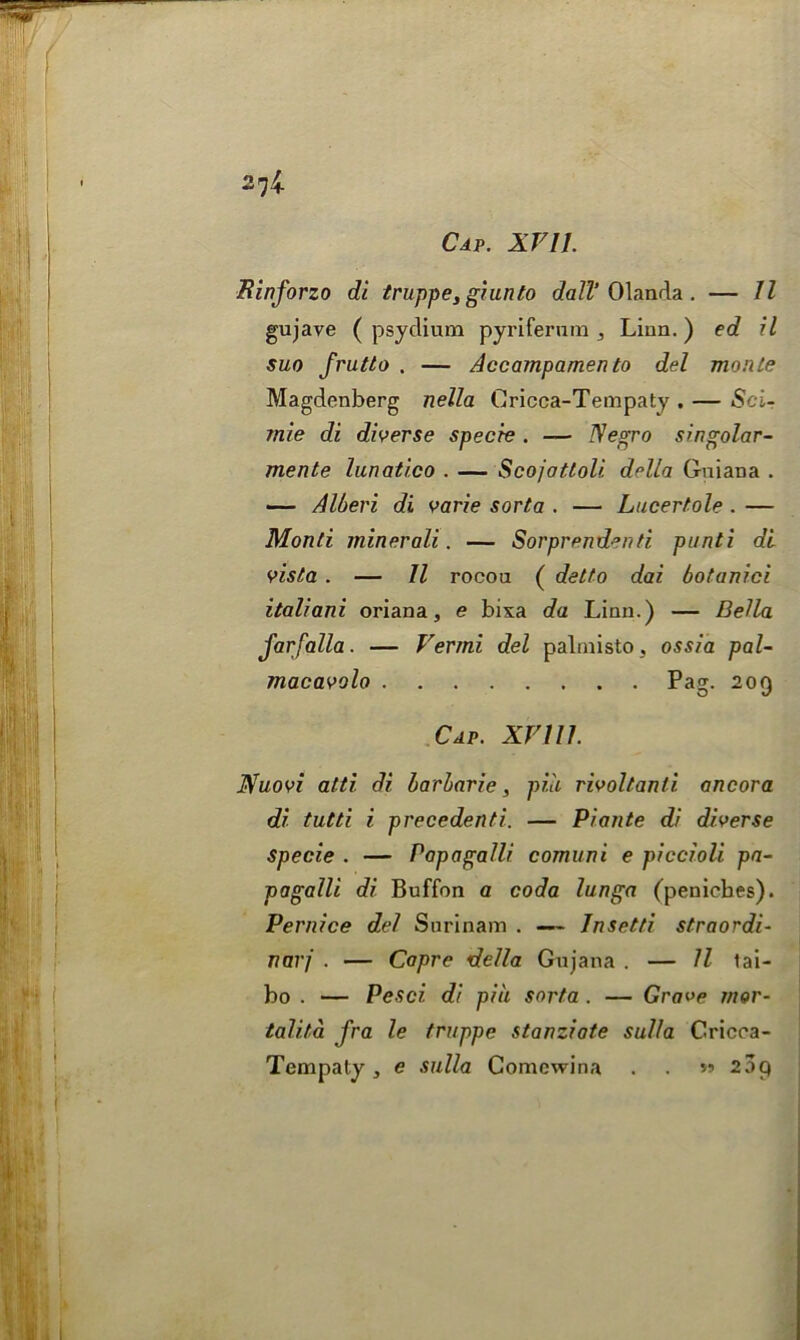 274. ffinforzo di truppe, giunto dall’ Olanda . — 11 gujave ( psydium pyrifernm Linn.) ed il suo frutto . — Accampamen to del monte Magdenberg nella Cricca-Tempaty . — Sci- mie di diverse specie . — Negro singolar- mente lunatico . — Scojattoli della Guiana . — Alberi di varie sorta . — Lucertole. — Monti minerali. — Sorprend°rtti. punti di vista . — 11 rocou ( detto dai botanici italiani oriana, e bixa da Linn.) — Della j'arfalla. — Vermi del palmisto, ossia pal- macavolo Pag. 209 Cap. XV111. Nuovi alti di barbarie, pile rivoltanti. ancora di tutti i precedenti. — Pi ante di diverse Specie . — Papagalli comuni e piccioli pa- pagalli di Buffon a coda lunga (peniebes). Pernice del Surinam . — Jnsetti straordi- narj . — Capre della Gujana . — ll tai- bo . — Pesci. di pin sorta . — Grave mor- tali.ta fra le truppe stanziate sul/a Cricca- Tempaty, e sulla Comcwina . . >» 25p