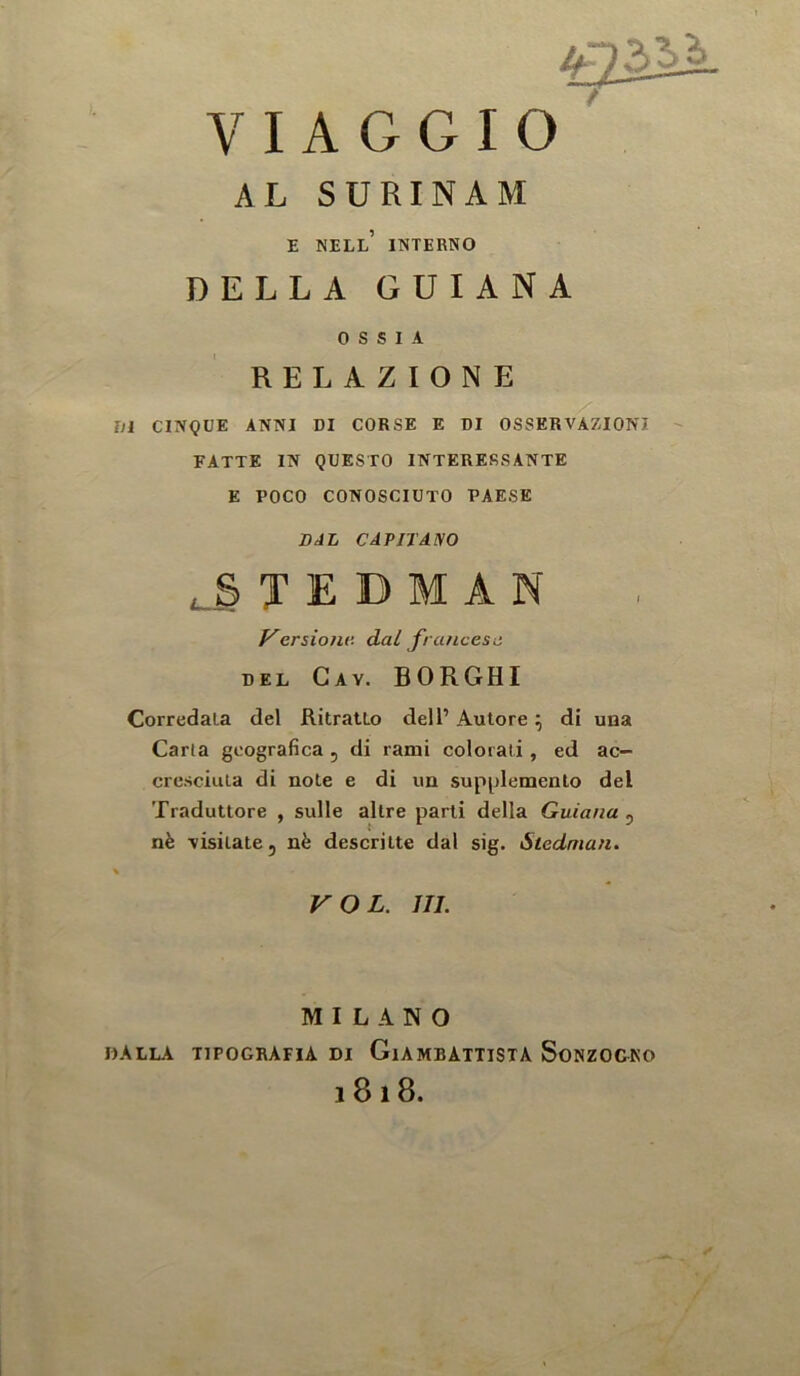 AL SURINAM E nell’ interno DELLA GUIANA 0 S S 1 A RELAZIONE Di CINQUE ANNI DI CORSE E DI OSSERVAZIONI FATTE IN QUESTO INTERERSANTE E POCO CONOSCIUTO PAESE BAL CAPIT Amo T E D M A N P'ersioju’. dal francesii DEL Gay. BORGHI Corredala del RitratLo dell’ Autore \ di uaa Carta geografica , di rami colorati , ed ac- cresciuia di note e di un supplemento del Tradutlore , sulle allre parti della Guiana^ nfe Yisitate, nfe descritte dal sig. Stednian. \ VOL. III. MILANO dalla tipografia di Giambattista Sonzogko 1818. 1