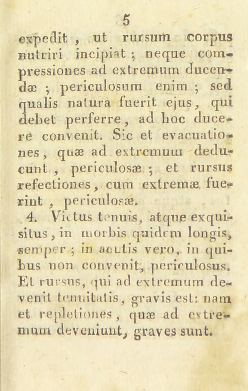 expetllt , ut rursum corpus nutriri incipi=it •, neque com- pressiones ad extremum Juceii- dae • periculosum enim ; sed qualis natura fuerit ejus, qui debet perferre, ad hoc duce- re convenit. Sic et evacuatio?» nes, quae ad extremum dedu- cunt , periculosae ; et rursu.s refectiones, cum extremae fuer rint , periculosae. 4. Victus tenuis, atque exqui- situs , in morbis quidrm longis, semper ; in aculis vero, in qui- bus non cojivenit, periculosus. El ruisns, qui ad extremum de- venit tcm.itatis, gravis est: nam et repletiones, quae ad extre- mum deveniunt, graves sunt.