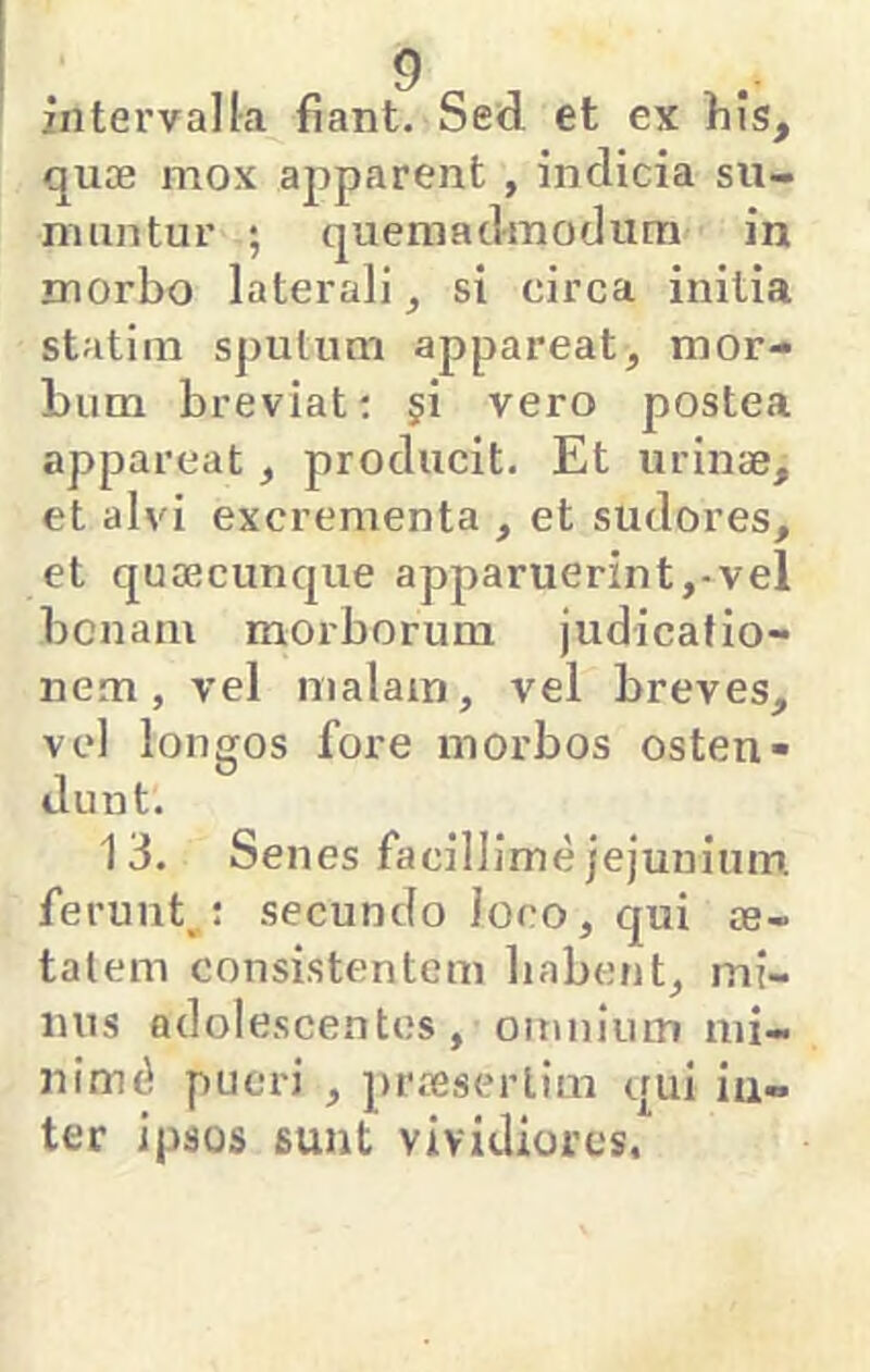 intervalla fiant. Sed et ex fiis, quae mox apparent , indicia su- muntur ; quemadmodum' in morbo laterali ^ si circa initia statim sputum appareat, mor- bum breviat; ji vero postea appareat, producit. Et urinae, et alvi excrementa , et sudores, et quaecunque apparuerint,-vel bonam morborum judicatio- nem, vel malam, vel breves, vel longos fore morbos osten- dunt. 13. Senes facillime jejunium ferunt,; secundo loco, qui ae- tatem consistentem habent, mi- nus adolescentes, omniuiTi mi- nimi pueri , praesertim qui iu-