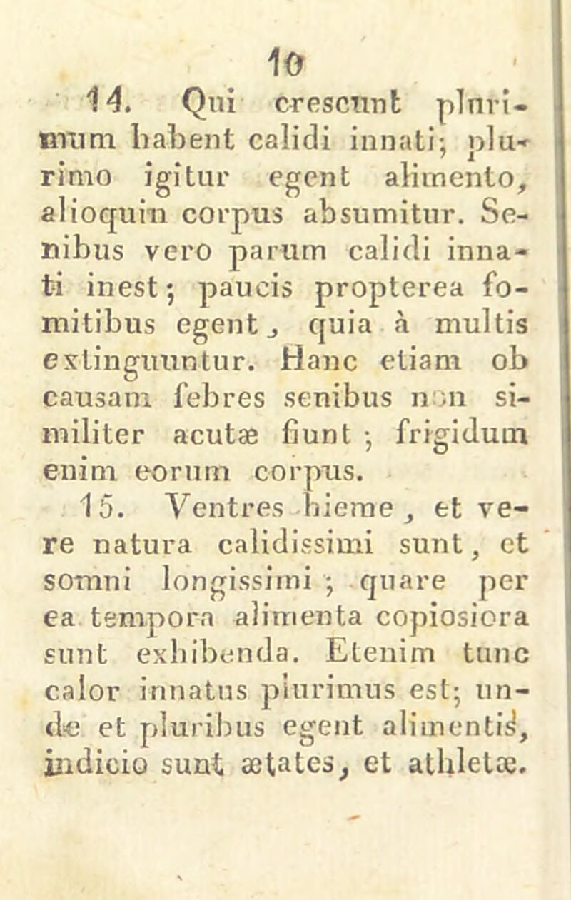 14. Qni crescnnt plnri- miim habent calidi innati; plu-r rimo igitur egent alimento, alioqum corpus absumitur. Se- nibus vero parum calidi inna- ti inest; paucis propterea fo- mitibus egent, quia a multis extingimntur. Hanc etiam ob causam febres senibus n'.n si- militer acutae fiunt ; frigidum enim eorum corpus. 15. Ventres hierae , et ve- re natura calidissimi sunt, et somni longissimi ; quare per ea tempora alimenta copiosiora sunt exhibenda. Etenim tunc calor innatus piurimus est; un- <le et pluribus egent alimenti^, indicio suut aetates, et athletae.