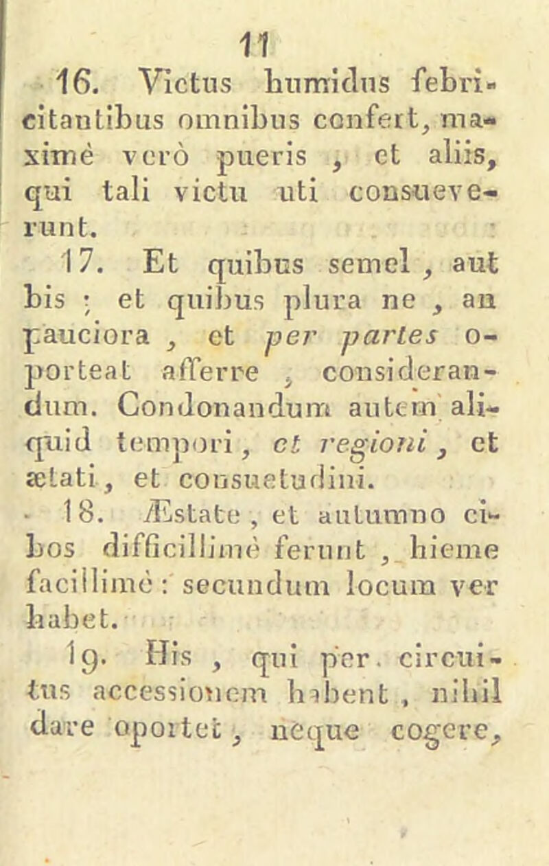 16. Victus liumidns febri- citantibus omnibus confert^ ma- xiirie voro pueris , ct aliis, qui tali victu uti consueve- runt. 17. Et quibus semel , aut bis ; et quibus plura ne , an pauciora , ct jyer parLes o- porteat afferre , consideran- dum. Condonandum autern ali- quid tempori, ct regioni, et selati, et consuetudini. • 18. yEstato , et autumno ci- bos difficillimo ferunt , hieme facillimo: secundum locum ver habet. I9. His , qui per. circui- tus accessionem lnhent , nihil dare oportet, neque cogere.
