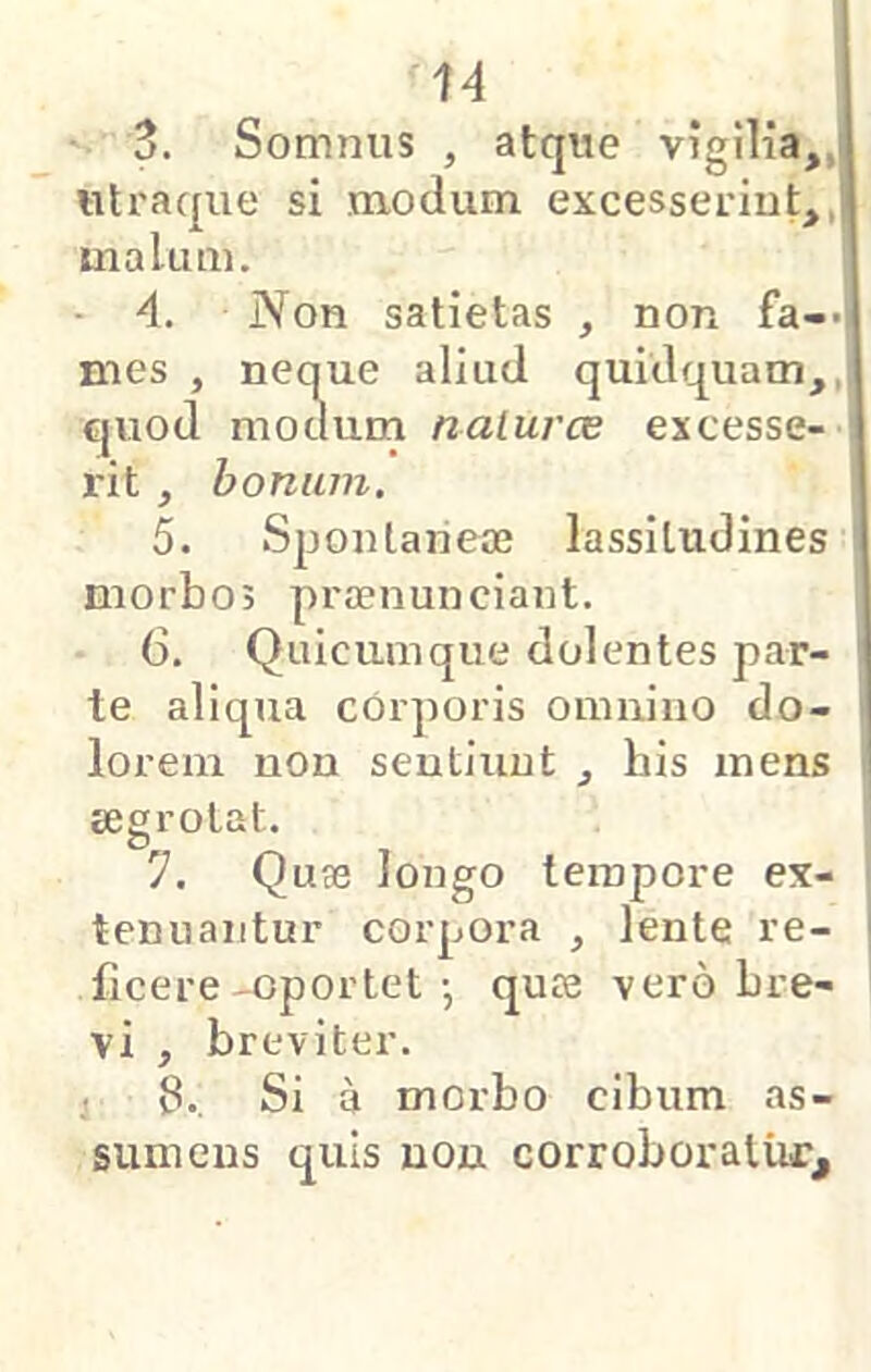 3. Somnus , atque vigilia,,j utraque si modum excesserint,,| malum. - 4. Non satietas , non fa->| mes , neque aliud quidquam,,i quod modum naluras excesse- rit , bonum. 5. Spontaneae lassitudines morbos praenunciant. 6, Quicumque dolentes par- ' te aliqua cOrporis omnino do- lorem non sentiunt , his mens ■ aegrotat. 7. Quse longo tempore ex- tenuantur corpora , lente re- ficere -oportet •, quce vero bre- vi , breviter. i 6.. Si a morbo cibum as- sumens quis non corroboratur.