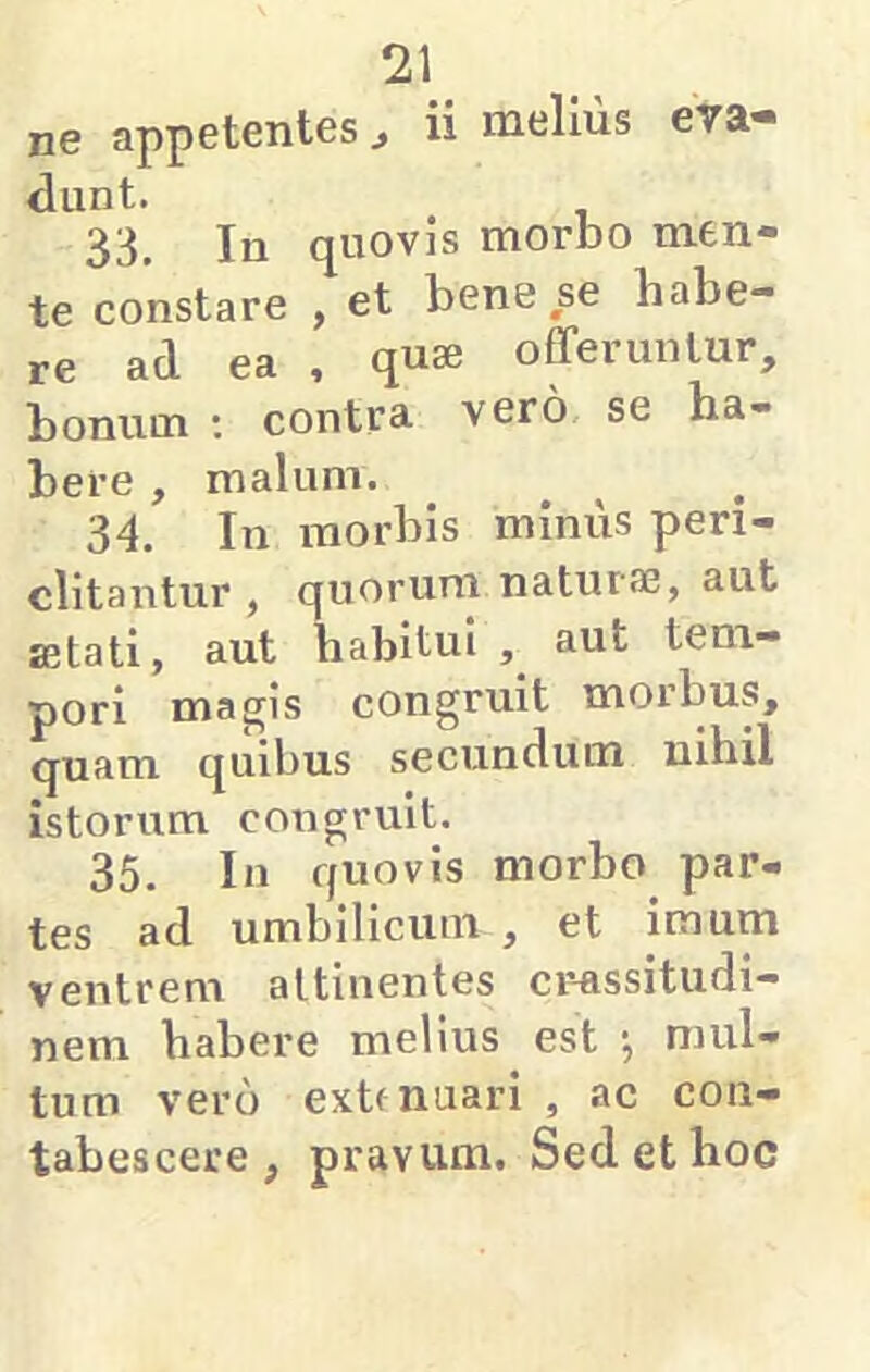 ne appetentes ^ ii melius eva- dunt. 33. In quovis morbo men- te constare , et bene se habe- re ad ea , quae offeruntur, bonum ; contra vero se ha- bere , malum. 34. In morbis minus peri- clitantur , quorum naturae, aut aetati, aut habitui , aut tem- pori mapjis congruit morbus, quam quibus secundum nihil istorum congruit. 35. In quovis morbo par- tes ad umbilicum , et imum venirem attinentes cr-assitudi— nem habere melius est ■, mul- tum vero extrnuari , ac con- tabescere , pravum. Sed et hoc