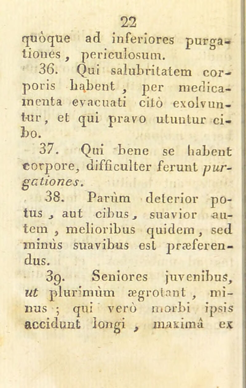 quoque ad inferiores purga- tiones , periculosum. 36. Qui saluln-itatem cor- poris lii\bent , per niedica- inenta evacuati cito exolvuu- t-ur, et qui pravo utuntur ci- bo. 37. Qui 'bene se habent corpore, difficulter ferunt pur- gationes. 38. Pariim deterior po- tus j aut cibus, suavior -au- tem , melioribus quidem , sed mimis suavibus est praeferen- dus. 39. Seniores juvenibus, ut plurimum «egrotant , mi- nus ; qui vero uiorbi ipsis accidunt longi , maxima ex