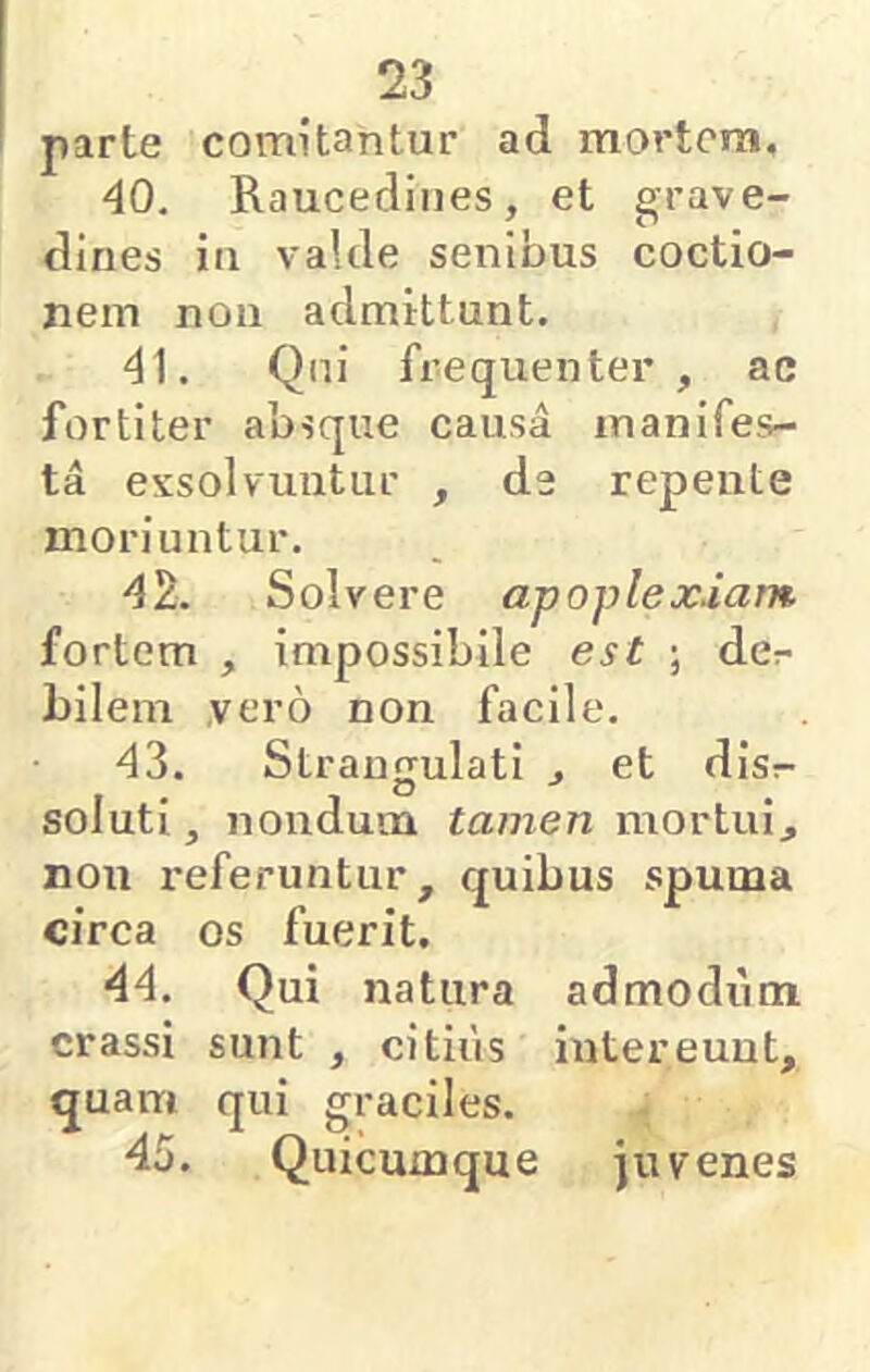 parte comitantur ad mortem, 40. Raucedines, et grave- dines in valde senibus coctio- nem non admittunt. 41. Qui frequenter, ac fortiter absque causa manifes- ta exsolvuntiii' , de repente moriuntur. 42. Solvere apoplexiam fortem , impossibile est ; der bilem vero non facile. 43. Strangulati , et disr soluti, nondum tamen mortui, non referuntur, quibus spuma circa os fuerit. 44. Qui natura admodum crassi sunt , citius intereunt, quam qui graciles. , 45. Quicuxnque juvenes