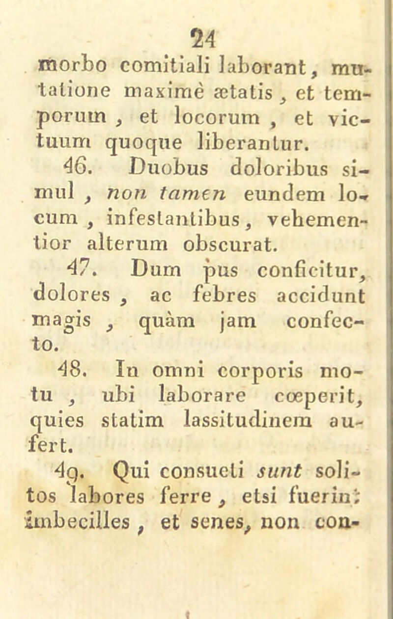 morbo comitiali laborant, mu- tatione maxime aetatis , et tem- porum , et locorum , et vic- tuum quoque liberantur. 46. Duobus doloribus si- mul , non tamen eundem lo- cum , infestantibus, vehemen- tior alterum obscurat. 47. Dum pus conficitur, dolores , ac febres accidunt magis , quam jam confec- to. 48. In omni corporis mo- tu , ubi laborare coeperit, quies statim lassitudinem au- fert. 4p. Qui consueti sunt soli- tos labores ferre , etsi fuerini imbecilles , et senes, non con- f