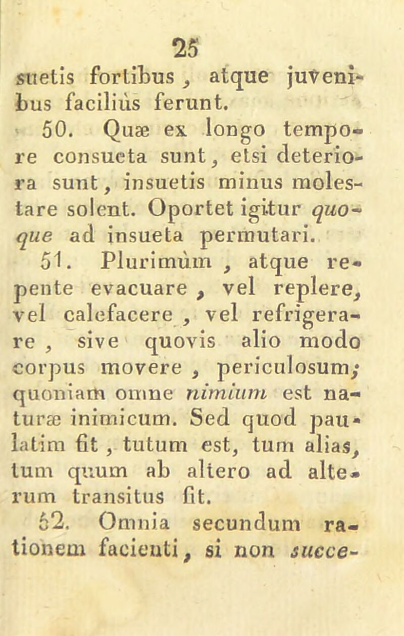 siietis fortibus, atque juveni- bus facilius ferunt. 50. Quse ex longo tempo- re consueta sunt, etsi deterio- ra sunt, insuetis minus moles- tare solent. Oportet igitur quo- que ad insueta permutari. 51. Plurimum , atque re- pente evacuare , vel replere, vel calefacere , vel refrigera- re , sive quovis alio modo corpus movere , periculosum; quoniam omne nimium est na- tura? inimicum. Sed quod pau» latim fit , tutum est, tum alias, tum quum ab altero ad alte- rum transitus fit. 62. Omnia secundum ra- tionem facienti, si non succe-