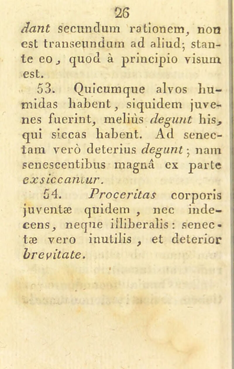 dant secundum rationem, non est transeundum ad aliud-, stan- te eOj quod a principio visum, est. 53. Quicumque alvos liu- rnidas habent, siquidem juve- nes fuerint, melius degunt his, qui siccas habent. Ad senec- tam vero deterius degunt nam senescentibus magna ex parte exsiccamur. 54. Proceritas corporis juventae quidem , nec inde- cens, neque illiberalis; senec- tae vero inutilis , et deterior brevitate.