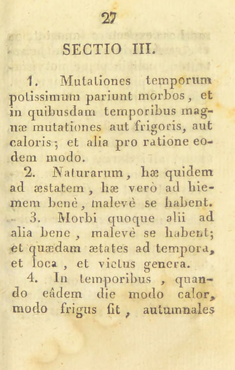 SECTIO III. 1. Mutaliones temporum potissimum pariunt morbos , et in quibusdam temporibus mag- ute mutationes aut frigoris, aut caloris *, et alia pro ratione eo- dem modo. 2. Naturarum, bae quidem ad aestatem , hae vero ad hie- mem bene, maleve se habent. 3. Morbi quoque alii ad alia bene , maleve se habent; ct quaedam aetates ad tempora, et loca , et victus genera. 4. In temporibus , quan- do eadem die modo calor, modo frigus llt , autumnales