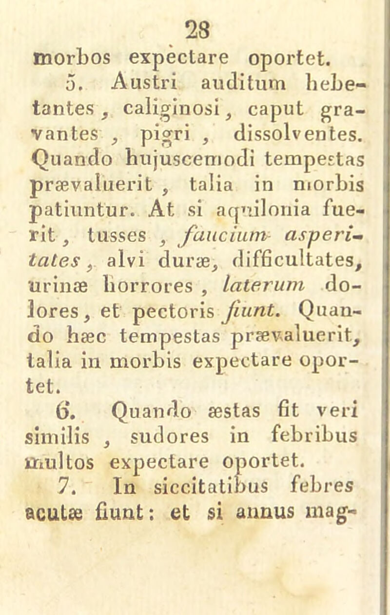 morbos expectare oportet. 0, Austri auditum hebe- tantes , caliginosi, caput gra- vantes ^ pigri j dissolventes. Quando hujuscemodi tempestas praevaluerit , talia in niorbis patiuntur. At si aqmlonia fue- rit , tusses , faucium asperi- tates, alvi durae, difhcultates, urinse horrores , laterum do- lores, et pectoris fiunt. Quan- do haec tempestas praevaluerit, talia in morbis expectare opor- tet. b‘. Quando aestas fit veri similis , sudores in febribus multos expectare oportet. 7. In siccitatibus febres acutse fiunt: et si annus mag-