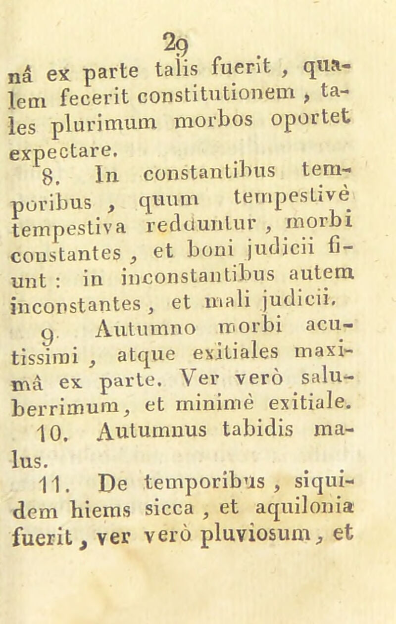 na ex parte talis fuerit , qua- lem fecerit constitutionem , ta- les plurimum morbos oportet expectare. 8. In constantibus tem- poribus , quum tempestive tempestiva reciduntur , morbi constantes , et boni judicii fi- unt : in inconstantibus autem inconstantes , et mali judicii. g. Autumno morbi acu- tissimi , atcpie exitiales maxi- ma ex parte. Ver vero salu- berrimum^ et minime exitiale. 10. Autumnus tabidis ma- lus. 11. De temporibus, siqui- dem hiems sicca , et aquilonia fuerit, ver vero pluviosum, et