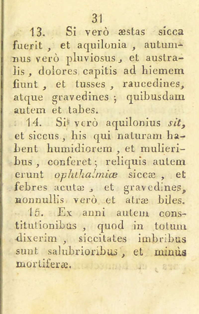 13. Si vero aestas sicca fuerit , et aquilonia , autum- nus vero pluviosus j et austra- lis , dolores capitis ad hiemem fiunt , et tusses , raucedines, atque gravedines j quibusdam autem et tabes. 14. Si» vtro aquilonius sit, et siccus , bis qui naturam ha- bent humidiorem , et mulieri- bus , conferet •, reliquis autem erunt ophthalmice sicca3 , et febres acutaj , et gravedines, nonnullis vero et atras biles. 16. Ex anni autem cons- titutionibus , quod in totum rlixerim , siccitates imbribus sunt salubrioribus, et miuua mortifera;.