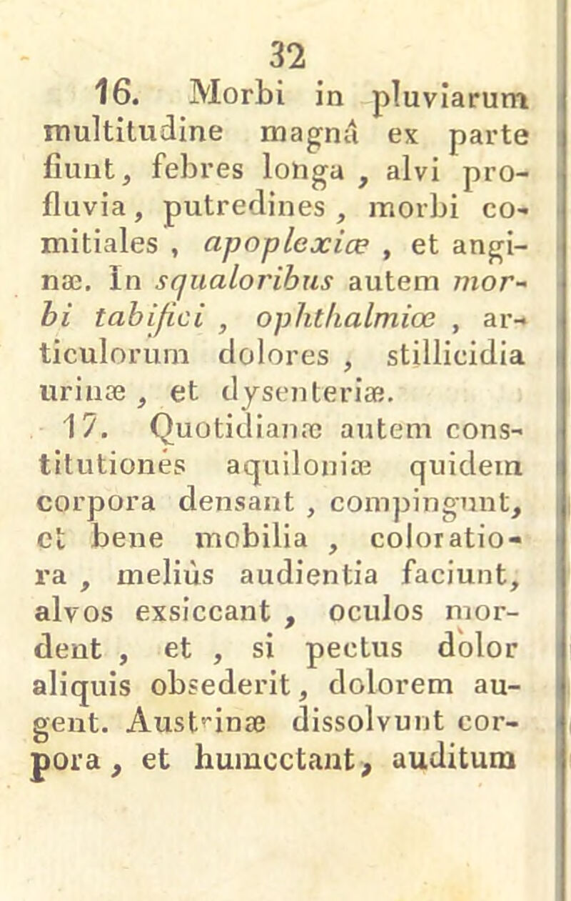 16. Morbi in pluviarum | multitudine magnii ex parte fiunt, febres lohga , alvi pro- fluvia , putredines , morbi co- mitiales , apoplexice , et angi- i nae. In squaloribus autem mor- i bi tabifici , ophthalmice , ar- ticulorum dolores , stillicidia urinae , et dysenteriae. | 17. Quotidianae autem cons- titutiones aquiloniae quidem corpora densant , compingunt, et bene mobilia , coloratio- ra , melius audientia faciunt, alvos exsiccant , oculos mor- dent , et , si pectus dolor aliquis obsederit, dolorem au- gent. Aust^-inae dissolvunt cor- pora , et humcctant, auditum