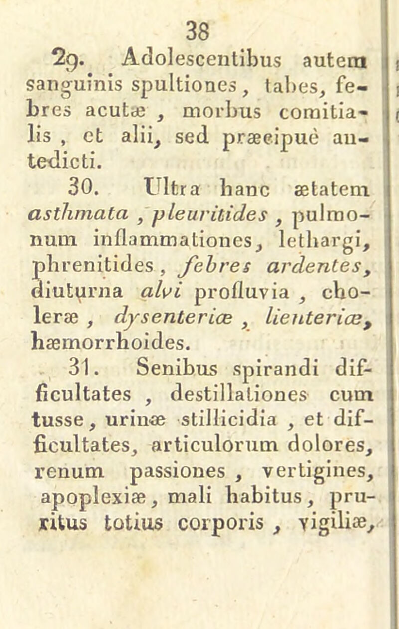 29. Adolescentibus autem sanguinis spultiones, tal)es, fe- bres acutaj j morbus comitia- lis , et alii^ sed praecipue au- tedicti, 30. Ultra hanc aetatem asthmata , pleuritides , pulmo- num inflammationes, lethargi, phrenitides, Jehres ardentes, diutmma ah i profluvia , cho- lerae , dysenterice , lienterice, haemorrhoides. 31. Senibus spirandi dif- ficultates , destillationes cum tusse, urin^ae stillicidia , et dif- ficultates, articulorum dolores, renum passiones , vertigines, apoplexiae, mali habitus , pru- ritus totius corporis , yigiliae.