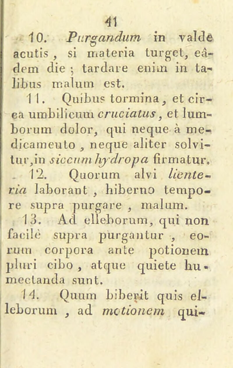 4] 10. Pursicindum in valde , O acutis , si materia turget, ea- dem die •, tardare eniui in ta- Jibus malum est. 1 I. Quibus tormina, et cir- ea umbilicum cruciatus, et lum- borum dolor, qui neque a me- dicameuto , neque aliter solvi- tur,in siccum hj dropa firmatur, . 12. Quorum alvi liente- ria laborant , hiberno tempo- re supra purgare , malum. 13. Ad elleborum, qui non facile supra purgantur , eo- rum corpora ante potionem pluri cibo, atque quiete hu- meclanda sunt. I 4. Quum biberit quis el- leborum , ad mctionem qui-