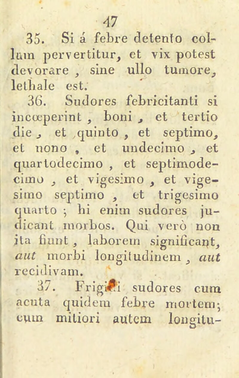 AI 35. Si a febre delento col- lum pervertitur, et vix potest devorare , sine ullo tumore, lelbale est. 36. Sudores febricitanti si incoeperint , boni , et tertio die, et quinto , et septimo, et nono , et undecimo , et quartodecimo , et septimode- cimo , et vigesimo , et vige- simo septimo , et trigesimo quarto ^ bi enim sudores ju- dicant morbos. Qui vero nou ita fiunt , laborem significar)t, aut morbi lougiludinem , aut recidivam. 37. Frigidi sudores cura acuta quidem febre mortem; cum mitiori autem longilu-