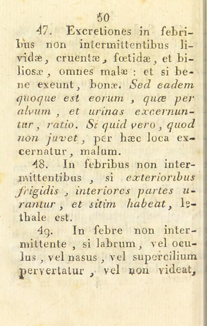 AI. Excreliones in feLri- luis non intermittentibus li- andae, cruentaej foetidae, et bi- liosae , omnes malae ; et si be- ne exeunt, bonae. Sed eadem quoque est eorum , quce per alvum , et urinas excernun- tur, ratio. Sc quid vero , quod non juxet, per haec loca ex- cernatur, malum. 48. In febribus non inter- mittentibus , si exterioribus frigidis , interiores partes li- rantur , et sitim habeat, Is- ibale est. 4g. In febre non inter- mittente , si labrum, vel ocu- lus , vel nasus , vel supercilium perverlaLur , vel uou videat.