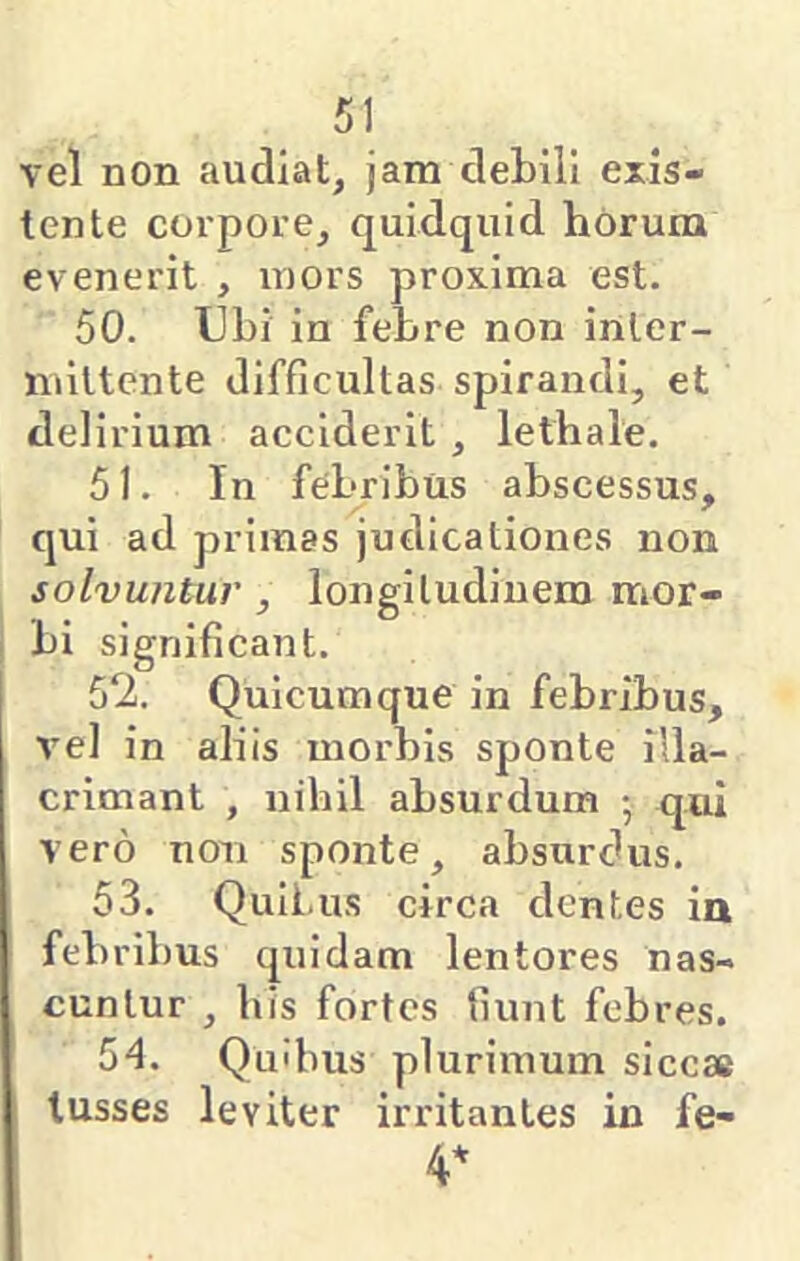 vel non audiat, jam debili exis- tente corpore, quidquid horum evenerit , mors proxima est. 50. Ubi in febre non inter- nultcnte difficultas spirandi, et delirium acciderit , lethale. 51. In febribus abscessus, qui ad primas judicationes non solvuntur , longitudinem mor- bi significant. 52. Quicumque in febribus, vel in aliis morbis sponte illa- crimant , nihil absurdum •, qui vero non sponte, absurdus. 53. Quii.us circa dentes in febribus quidam lentores nas- cuntur , bis fortes fiunt febres. 54. Quibus plurimum siccae lusses leviter irritantes in fe- 4*