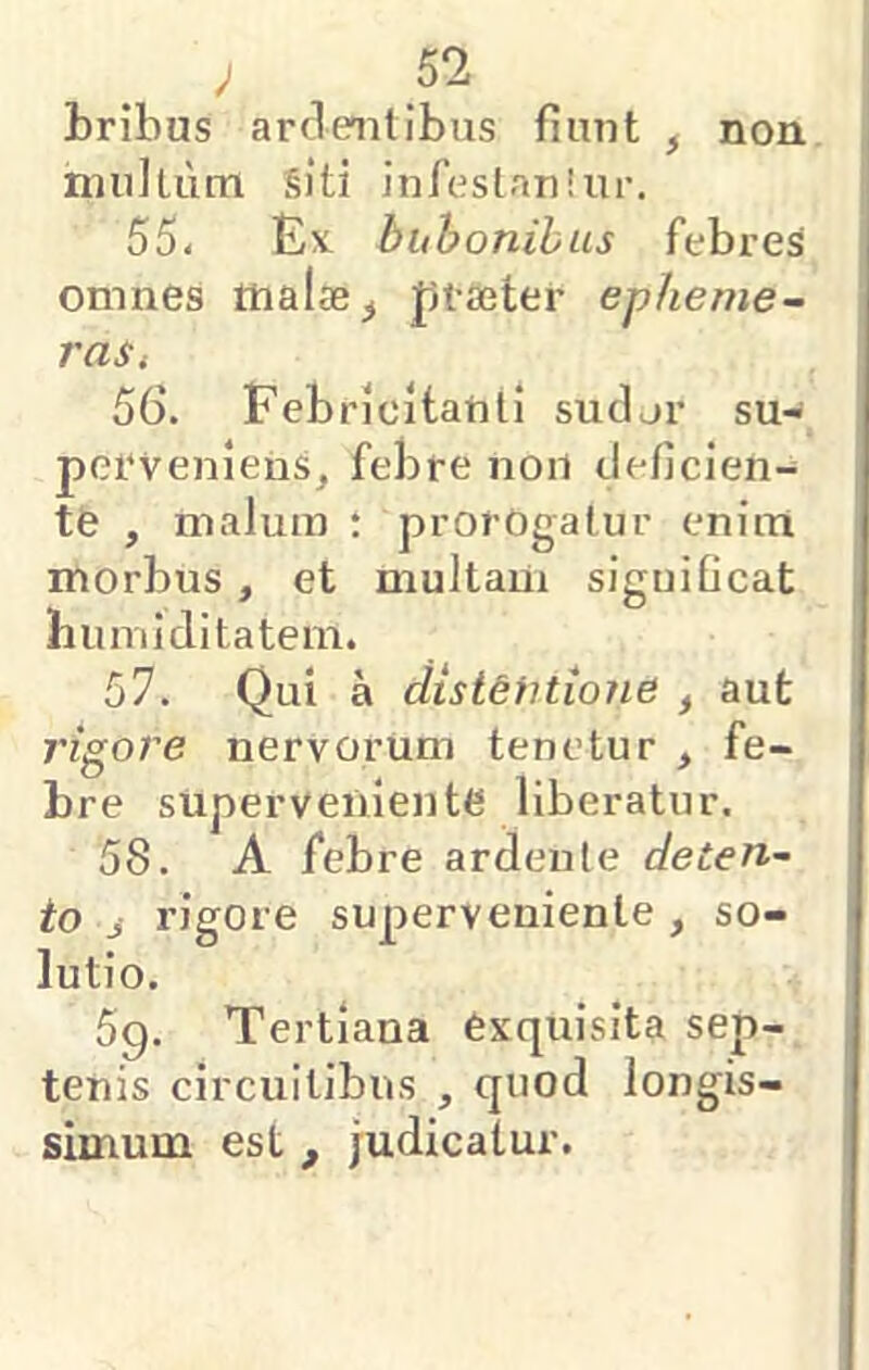 bribus ardentibus fiunt ^ non multum §]’ti infeslanlur. 55- Ex bubonibus febres omnes malae ^ ptaeter epheme- raSi 56. Febricitanti sudor su- perveniens, febre noil deficien- te , malum : prorogatur enim morbus, et multam significat biuTiiditatem. 57. Qui a ciist&fitione , aut rigore nervorum tenetur , fe- bre superveniente liberatur. 58. A febre ardenle deten- to j rigore superveniente , so- lutio. 5g. Tertiana exquisita sep- tenis circuitibus , quod longis- simum est , judicatur.