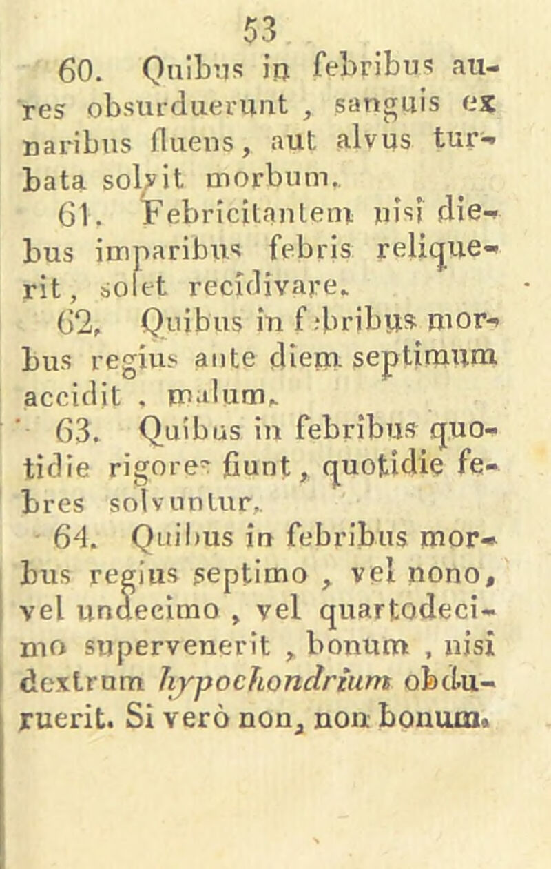 60. Qiiibns in febribm au- res obsufduermit , sanguis ex naribus fluens, aut alvus tur- bata solvit morbum., 61. Febricitantem nisf die- bus imparibus febris relicjue- rit, solet recidivare. 62. Quibus in f ;bribu» mor- bus regius ante dieru septimum accidit . malum,. 63. Quibus in febribus quo- tidie rigore=r fiunt, quotidie fe- bres solvuntur,. ■ 6^1. Quibus in febribus mor- bus regius septimo , vel nono, j vel unaecimo , vel quartodeci- nio supervenerit , bonum , nisi I dextrum hypochondrium obdu- ruerit. Si vero non, non bonum.
