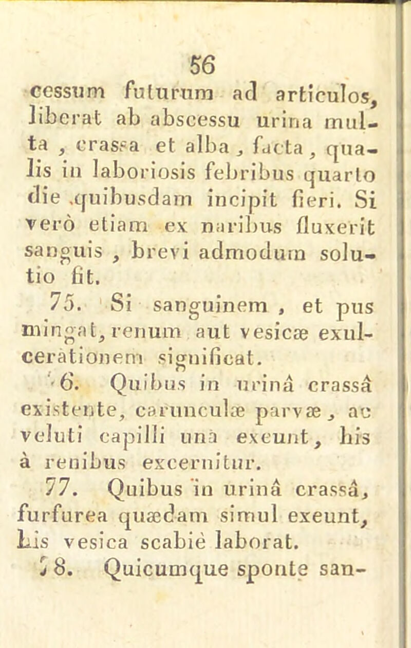 cessum fulurnm aci articulos, liberat ab abscessu urina mul- ta , crassa et alba ^ facta , c[ua- lis iii laboriosis feljribus quarlo die ,c[uibusdam incipit fieri. Si vero etiam ex narilms fluxerit sanouis , brevi admodum solu- tio Iit. 75. Si sanguinem , et pus mingat, renum aut vesicie exul- cerationem significat. '6. Quibus in urina crassi existente, carimculie parvcE, ac veluti capilli una exeunt, bis a renibus excernitur. 77. Quibus 'in urina crassa, furfurea quaedam simul exeunt. Lis vesica scabie laborat. ^ 8. Quicumque sponte san-