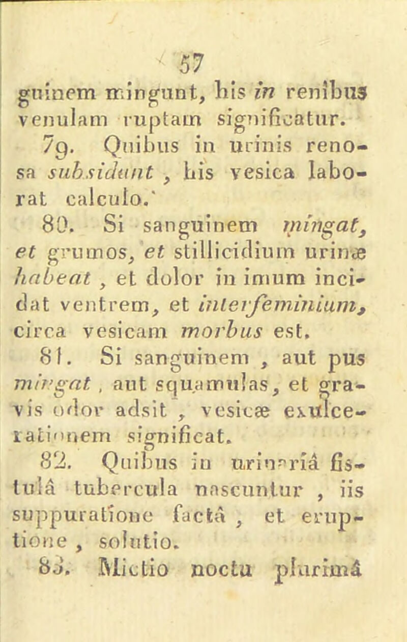 gninem iriingunt, lils in renibus venulam ruptam significatur. 7p, Quibus in urinis reno- sa suhsidunt , bis vesica labo- rat calculo.' 80. SI s a n gu i n e m m inga et grumos^ et stillicidium urin« habeat , et dolor in imum inci- dat ventrem, et ini e rje nimium, circa vesicam morhus est. 81. Si sanguinem , aut pus mingat, aut squamulas, et gra- vis odor adsit , vesicae exulce- rationem significat. 82. Quibus iu urin^rid fis- tula tubercula nascuntur , iis suppuratione facta , et erup- tione , solutio. 8d. Mictio noctu plurimd