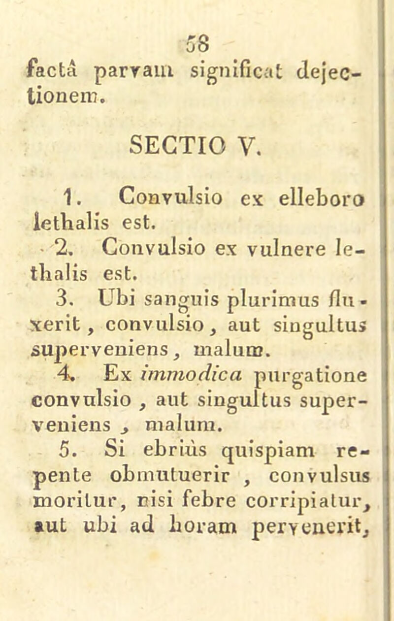 o8 facta paryaiii significat dejec- tioneni. SECTIO V. 1. Convulsio ex elleboro lethalis est. 2. Convulsio ex vulnere le- thalis est. 3. Ubi sanguis plurimus flu- xerit, convulsio, aut singultus superveniens, malum. 4. Ex immodica purgatione convulsio , aut singultus super- veniens j malum. 5. Si ebrius quispiam re- pente obmutuerir , convulsus moritur, nisi febre corripiatur, aut ubi ad horam peryeuerit.