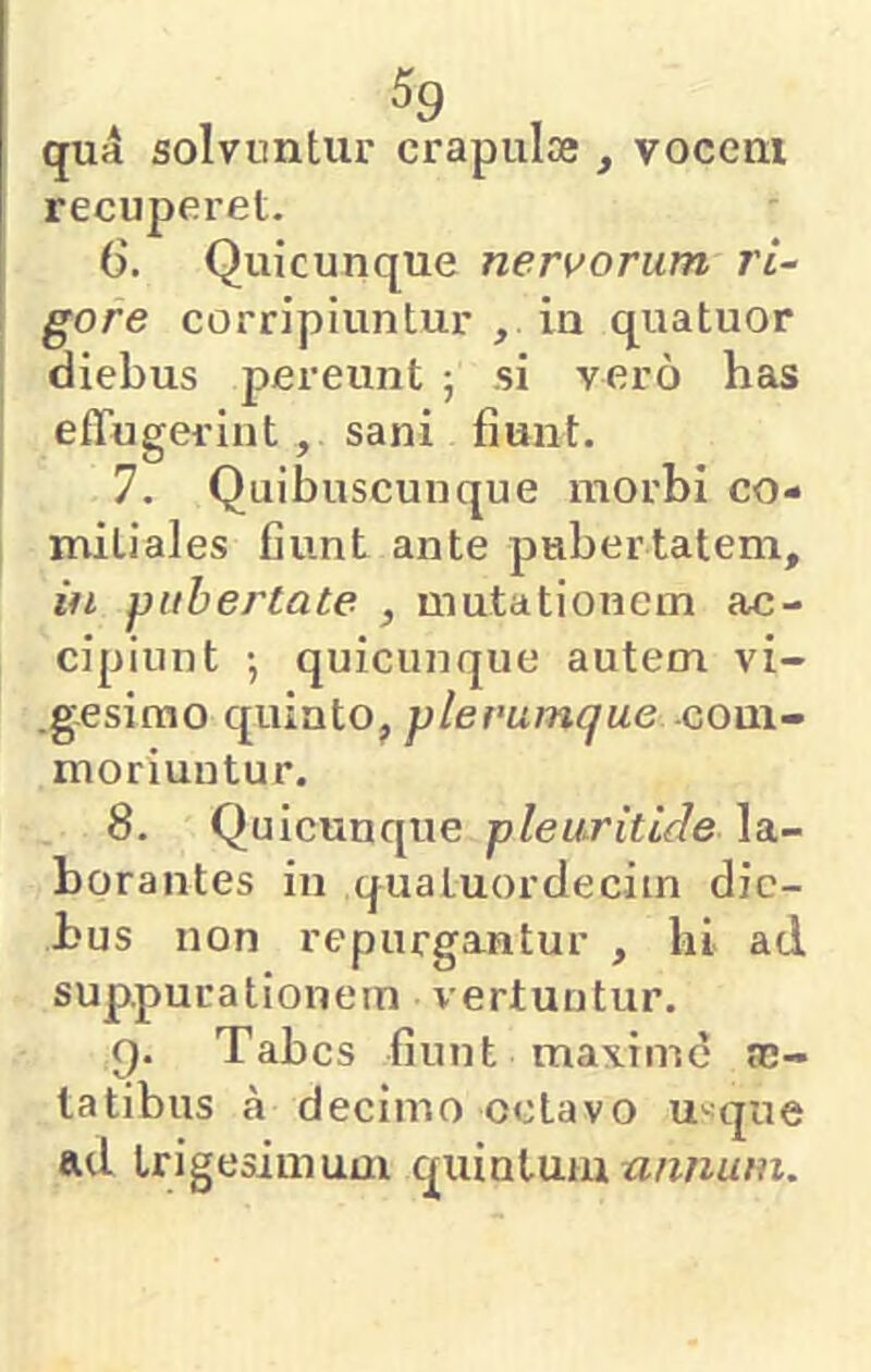 qu4 solvuntur crapulce , vocem recuperet. 6. Quicunque neri^orum ri~ gore corripiuntur , iu quatuor diebus pereunt ; si vero has effugerint , sani fiunt. 7. Quibuscunque morbi co- mitiales fiunt ante pubertatem, in pubertate , mutationem ac- cipiunt •, quicunque autem vi- .g.esirao c£uinto, plerumque dom- moriuntur. 8. Quicuncpie pleuritide la- borantes in qualuordecim die- bus non repurgantur , hi ad suppurationem vertuntur. g. Tabes fiunt maxime ro- tatibus a decimo octavo u«que ad trigesimum cpiintum rz/zwu/fi.