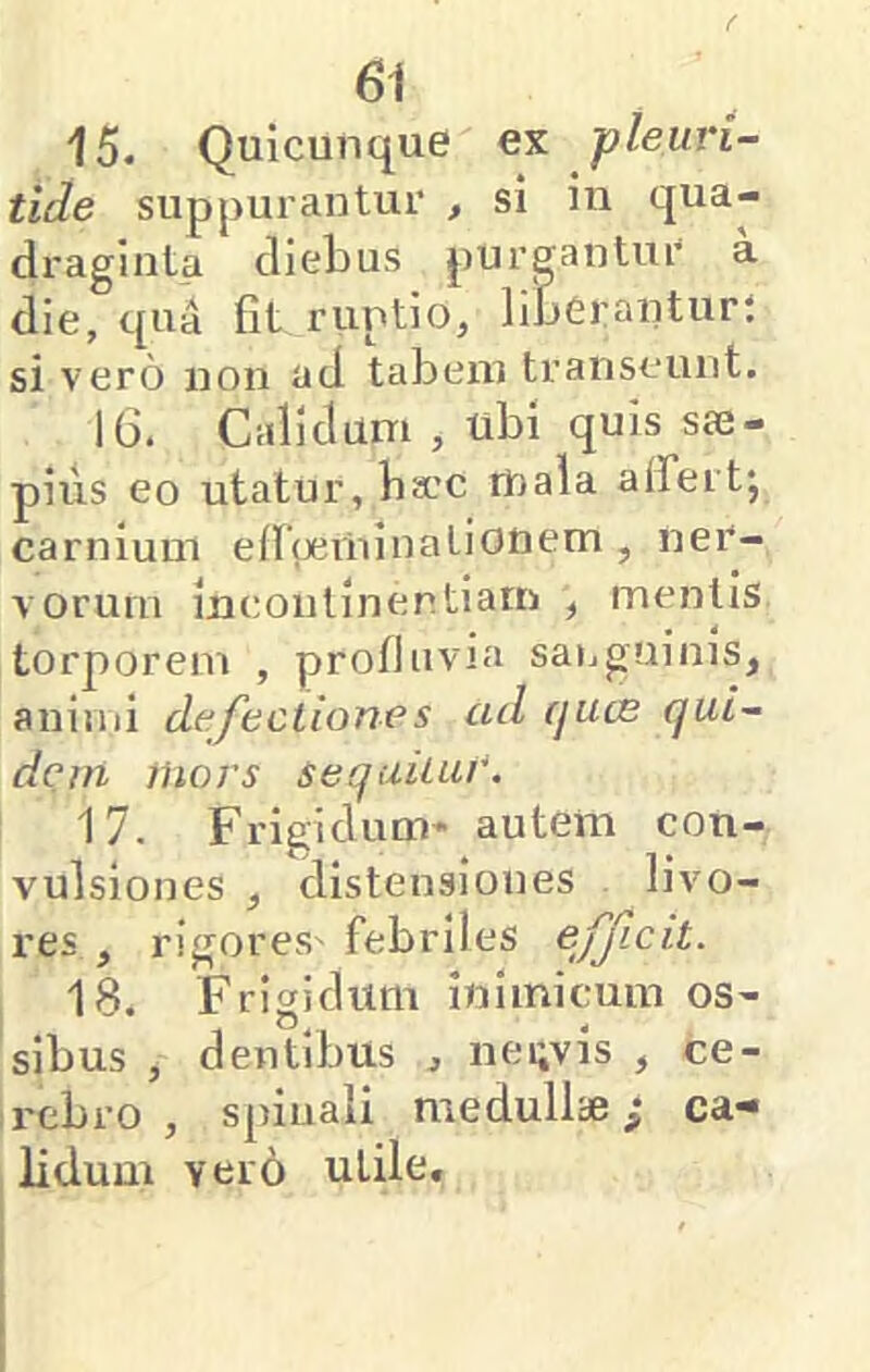 15. Quicunque ex pleuri- tide suppurantur , si in qua- draginta diebus purgantur a die, qu4 fit ruptio, liberantur; si vero non ad tabem transeunt. 16. Calidum , ubi quis sae- pius eo utatur, ba.’C mala alfertj carnium eiraeininationem , ner- vorum incontinentiam , mentis torporem , profluvia sanguinis, animi defectiones ad rjucs qui^ dem iliors sequitur. 17. Frigidum* autem con- vulsiones , distensiones livo- res , rigores'febriles efjlcit. 'IS. Frigidum inimicum os- sibus , dentibus , nei;vis , ce- rebro , spinali medullae; ca- lidum vero utile.