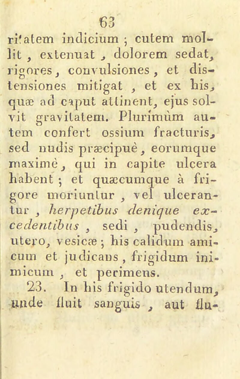 ri'atem indicium j cutem mol- lit , extenuat ^ dolorem sedat, rigores, convulsiones, et dis- tensiones mitigat , et ex Lis, quae ad caput attinent, ejus sol- vit gravitatem. Plurimum au- tem confert ossium fracturis, sed nudis praecipue, eorumque maxime, qui in capite ulcera habent ; et quaecumque a fri- gore moriuntur , vel ulceran- tur , herpetibus denique ex- cedentibus , sedi , pudendis, utero, vesicae; his calidum ami- cum et judicans , frigidum ini- micum , et perimens. 23. In his frigido utendum, unde liuit sanguis , aut fin-