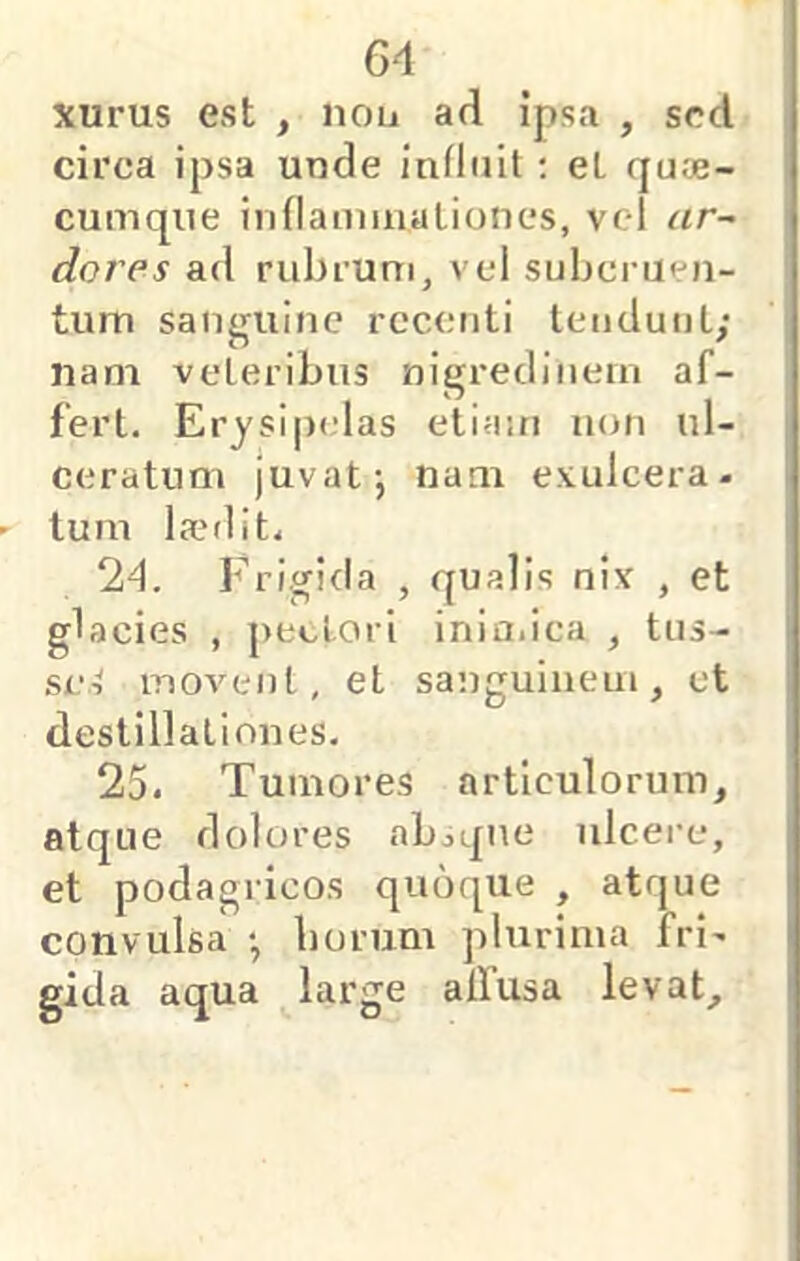 xurus est , nou ad ipsa , sed circa ipsa unde influit; et qu«- cumque inflamiualiones, vcl ar~ dores ad rubrum, vcl subcruen- tum sanguine rccctiti Iciiduul; nam veteribus nigredinem af- fert. Erysipelas etiam non ul- ceratum juvat-, nam exulcera, tum la?r1it. 24. Frigida , qualis nix , et glacies , pectori iniaiica , tus- se.i movent, et sanguinem, et destillationes. 25. Tumores articulorum, atque dolores absque ulcere, et podagricos quoque , atque convulsa borum plurima Iri. gida aqua large alfusa levat.