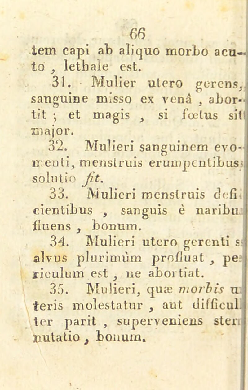 €6 lem capi ab aliquo morbo acu—' lo , lethale est. 31. Mulier utero gerens,j sanguine misso ex vena , abor- tit ; et magis si foetus sit! major. 32. Mulieri sanguinem evo-J nuenti, menstruis erumijcntibusi, solutio Jit. 33. Mulieri menstruis clefli cientibus , sanguis e naribu' fluens , bonum. 34. Mulieri utero gerenti s- alvus plurimum profluat , pe: riculum est , ne abortiat. 35. Mulieri, quae n:o7his u; teris molestatur , aut (JHficull ter parit , superveniens steri nutalio , bonum.